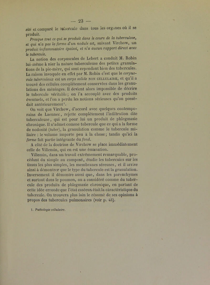 site et comparé le tubercule dans tous les organes où il se produit. Presque tout ce qui se produit dans le cours de la tuberculose, et qui na pas la forme d'un nodule est, suivant Virchow, un produit inflammatoire épaissi, et n’a aucun rapport direct avec le tubercule. La notion des corpuscules de Lebert a conduit M. Robin lui-même à nier la nature tuberculeuse des petites granula- tions de la pie-mère, qui sont cependant bien des tubercules. La raison invoquée en effet par M. Robin c’est que le corpus- cule tuberculeux est un corps solide non cellulaire, et qu’il a trouvé des cellules complètement conservées dans les granu- lations des méninges. Il devient alors impossible de décrire le tubercule véritable; on l’a accouplé avec des produits éventuels, et l’on a perdu les notions sérieuses qu’on possé- dait antérieurement1. On voit que Virchow, d’accord avec quelques contempo- rains de Laennec, rejette complètement l’inültralion dite tuberculeuse, qui est pour lui un produit de phlcgmasie chronique. Il n’admet comme tubercule que ce qui a la forme de nodosité (tuber), la granulation comme le tubercule mi- liaire : le volume importe peu à la chose; tandis qu’ici la forme fait partie intégrante du fond. A côté de la doctrine de Virchow se place immédiatement celle de Villemin, qui en est une émanation. Villemin, dans un travail extrêmement remarquable, pro- cédant du simple au composé, étudie les tubercules sur les tissus les plus simples, les membranes séreuses, et il arrive ainsi à démontrer que le type du tubercule est la granulation. Inversement il démontre aussi que, dans les parenchymes et surtout dans le poumon, on a considéré comme du tuber- cule des produits de phlcgmasie chronique, en partant de cette idée erronée que l’état caséeux était la caractéristique du tubercule. On trouvera plus loin le résumé de ses opinions à propos des tubercules pulmonaires (voir p. 45).