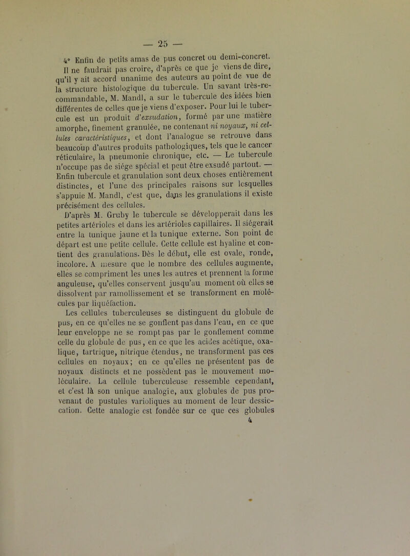 4° Enfin de petits amas de pus concret ou demi-concret. 11 ne faudrait pas croire, d’après ce que je viens de dire, qu’il y ait accord unanime des auteurs au point de vue de la structure histologique du tubercule. Un savant très-re- commandable, M. Mandl, a sur le tubercule des idées bien différentes de celles que je viens d’exposer. Pour lui le tuber- cule est un produit d'exsudation, formé par une matière amorphe, finement granulée, ne contenant ni noyaux, ni cel- lules caractéristiques, et dont l’analogue se retrouve dans beaucoup d’autres produits pathologiques, tels que le cancei réticulaire, la pneumonie chronique, etc. — Le tubercule n’occupe pas de siège spécial et peut être exsudé partout. Enfin tubercule et granulation sont deux choses entièrement distinctes, et l’une des principales raisons sur lesquelles s’appuie M. Mandl, c’est que, dgps les granulations il existe précisément des cellules. D’après M. Gruby le tubercule se développerait dans les petites artérioles et dans les artérioles capillaires. Il siégerait entre la tunique jaune et la tunique externe. Son point de départ est une petite cellule. Celte cellule est hyaline et con- tient des granulations. Dès le début, elle est ovale, ronde, incolore. A mesure que le nombre des cellules augmente, elles se compriment les unes les autres et prennent la forme anguleuse, qu’elles conservent jusqu’au moment où elles se dissolvent par ramollissement et se transforment en molé- cules par liquéfaction. Les cellules tuberculeuses se distinguent du globule de pus, en ce qu’elles ne se gonflent pas dans l’eau, en ce que leur enveloppe ne se rompt pas par le gonflement comme celle du globule de pus, en ce que les acides acétique, oxa- lique, tartrique, nitrique étendus, ne transforment pas ces cellules en noyaux; en ce qu’elles ne présentent pas de noyaux distincts et ne possèdent pas le mouvement mo- léculaire. La cellule tuberculeuse ressemble cependant, et c’est là son unique analogie, aux globules de pus pro- venant de pustules varioliques au moment de leur dessic- cation. Cette analogie est fondée sur ce que ces globules 4