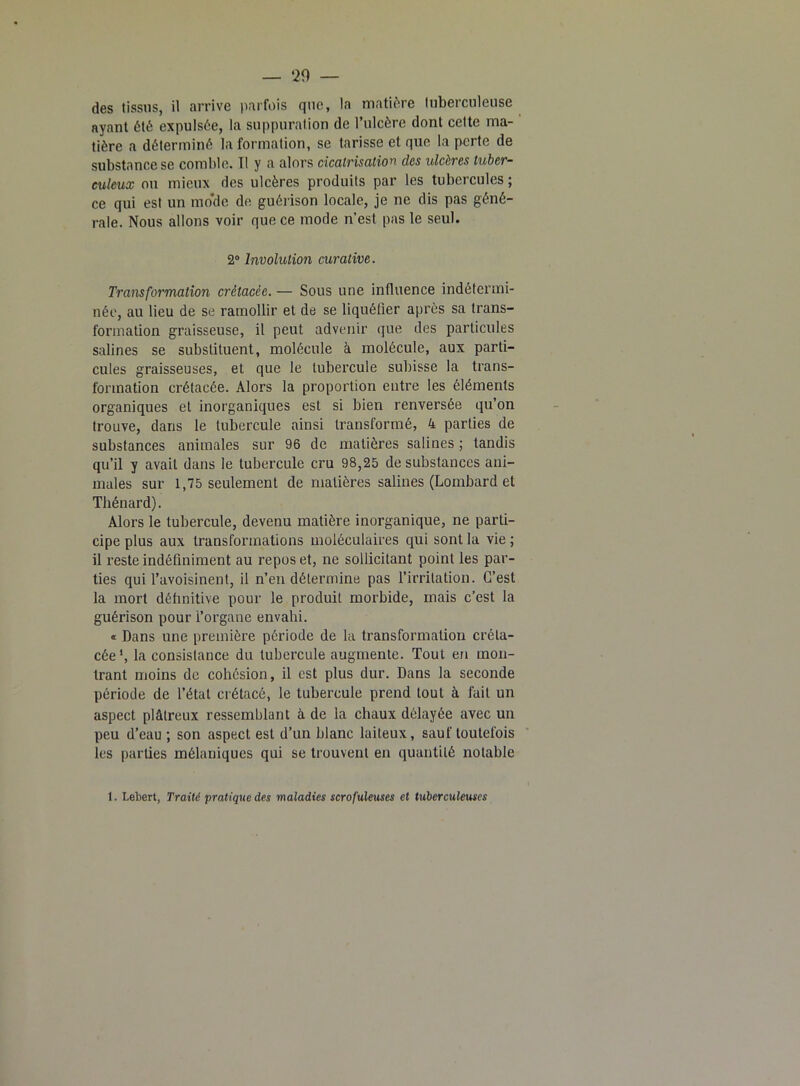 des tissus, il arrive parfois que, la matière tuberculeuse ayant été expulsée, la suppuration de l’ulcère dont cette ma- tière a déterminé la formation, se tarisse et que la perte de substance se comble. Tl y a alors cicatrisation clcs ulcères tuber- culeux ou mieux des ulcères produits par les tubercules; ce qui est un mo'de de guérison locale, je ne dis pas géné- rale. Nous allons voir que ce mode n’est pas le seul. 2° Involulion curative. Transformation crétacée. — Sous une influence indétermi- née, au lieu de se ramollir et de se liquéfier après sa trans- formation graisseuse, il peut advenir que des particules salines se substituent, molécule à molécule, aux parti- cules graisseuses, et que le tubercule subisse la trans- formation crétacée. Alors la proportion entre les éléments organiques et inorganiques est si bien renversée qu’on trouve, dans le tubercule ainsi transformé, 4 parties de substances animales sur 96 de matières salines ; tandis qu’il y avait dans le tubercule cru 98,25 de substances ani- males sur 1,75 seulement de matières salines (Lombard et Thénard). Alors le tubercule, devenu matière inorganique, ne parti- cipe plus aux transformations moléculaires qui sont la vie ; il reste indéfiniment au repos et, ne sollicitant point les par- ties qui l’avoisinent, il n’en détermine pas l’irritation. C’est la mort définitive pour le produit morbide, mais c’est la guérison pour l’organe envahi. « Dans une première période de la transformation créta- cée1, la consistance du tubercule augmente. Tout en mon- trant moins de cohésion, il est plus dur. Dans la seconde période de l’étal crétacé, le tubercule prend tout à fait un aspect plâtreux ressemblant à de la chaux délayée avec un peu d’eau ; son aspect est d’un blanc laiteux, sauf toutefois les parties mélaniques qui se trouvent en quantité notable 1. Lebert, Traité 'pratique des maladies scrofuleuses et tuberculeuses