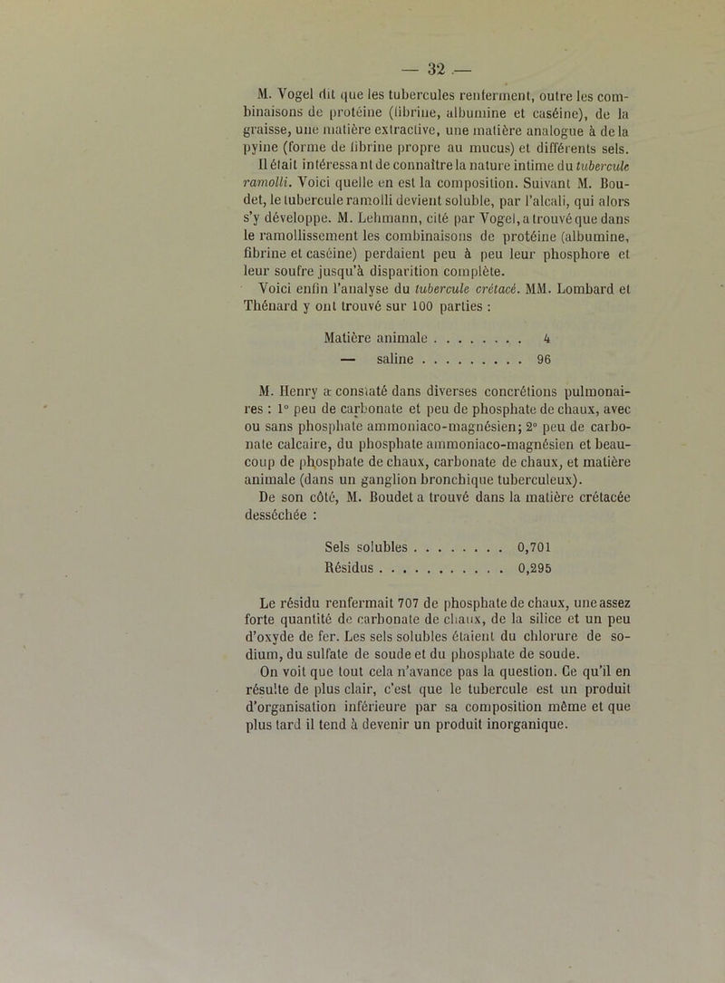 M. Vogel rliL que les tubercules renferment, oulre les com- binaisons de protéine (fibrine, albumine et caséine), de la graisse, une matière extractive, une matière analogue à delà pyine (forme de librine propre au mucus) et différents sels. Il était intéressant de connaître la nature intime du tubercule ramolli. Voici quelle en est la composition. Suivant M. Bou- det, le tubercule ramolli devient soluble, par l’alcali, qui alors s’y développe. M. Lehmann, cité par Vogel, a trouvé que dans le ramollissement les combinaisons de protéine (albumine, fibrine et caséine) perdaient peu à peu leur phosphore et leur soufre jusqu’à disparition complète. Voici enfin l’analyse du tubercule crétacé. MM. Lombard et Thénard y ont trouvé sur 100 parties : Matière animale 4 — saline 96 M. Henry ar constaté dans diverses concrétions pulmonai- res : 1° peu de carbonate et peu de phosphate de chaux, avec ou sans phosphate ammoniaco-magnésien; 2° peu de carbo- nate calcaire, du phosphate ammoniaco-magnésien et beau- coup de phosphate de chaux, carbonate de chaux, et matière animale (dans un ganglion bronchique tuberculeux). De son côté, M. Boudet a trouvé dans la matière crétacée desséchée : Sels solubles 0,701 Résidus 0,295 Le résidu renfermait 707 de phosphate de chaux, une assez forte quantité de carbonate de chaux, de la silice et un peu d’oxyde de fer. Les sels solubles étaient du chlorure de so- dium, du sulfate de soude et du phosphate de soude. On voit que tout cela n’avance pas la question. Ce qu’il en résulte de plus clair, c’est que le tubercule est un produit d’organisation inférieure par sa composition même et que plus tard il tend à devenir un produit inorganique.