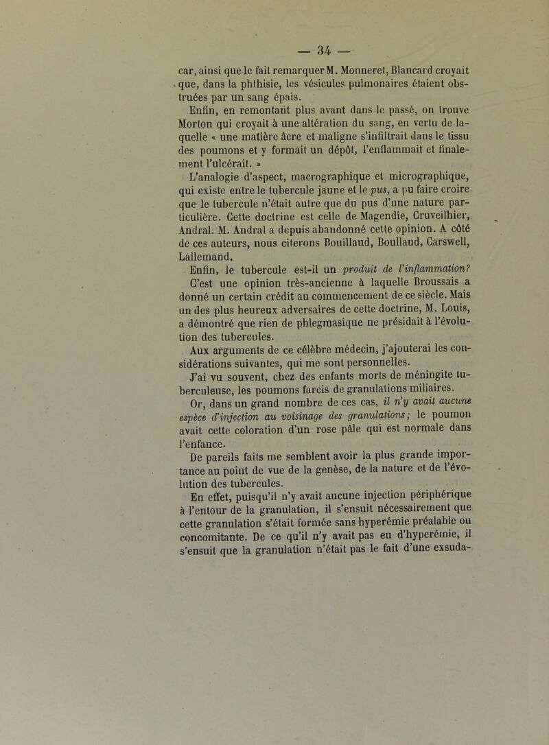car, ainsi que le fait remarquer M. Monnerel,Blancard croyait que, dans la phthisie, les vésicules pulmonaires étaient obs- truées par un sang épais. Enfin, en remontant plus avant dans le passé, on trouve Morton qui croyait à une altération du sang, en vertu de la- quelle « une matière âcre et maligne s’infiltrait dans le tissu des poumons et y formait un dépôt, l’enfiainmait et finale- ment l’ulcérait. » L’analogie d’aspect, macrographique et micrographique, qui existe entre le tubercule jaune et le pus, a pu faire croire que le tubercule n’était autre que du pus d’une nature par- ticulière. Cette doctrine est celle de Magendie, Gruveilhier, Andral. M. Andral a depuis abandonné cette opinion. A côté de ces auteurs, nous citerons Bouillaud, Boullaud, Carsv?ell, Lallemand. Enfin, le tubercule est-il un produit de l’inflammation? C’est une opinion très-ancienne à laquelle Broussais a donné un certain crédit au commencement de ce siècle. Mais un des plus heureux adversaires de cette doctrine, M. Louis, a démontré que rien de phlegmasique ne présidait à l’évolu- tion des tubercules. Aux arguments de ce célèbre médecin, j’ajouterai les con- sidérations suivantes, qui me sont personnelles. J’ai vu souvent, chez des enfants morts de méningite tu- berculeuse, les poumons farcis de granulations miliaires. Or, dans un grand nombre de ces cas, il n’y avait aucune espèce d’injection au voisinage des granulations; le poumon avait cette coloration d’un rose pâle qui est normale dans l’enfance. De pareils faits me semblent avoir la plus grande impor- tance au point de vue de la genèse, de la nature et de 1 évo- lution des tubercules. En effet, puisqu’il n’y avait aucune injection périphérique à l’entour de la granulation, il s’ensuit nécessairement que cette granulation s’était formée sans hyperémie préalable ou concomitante. De ce qu’il n’y avait pas eu d’hyperémie, il s'ensuit que la granulation n’était pas le fait d une exsuda-