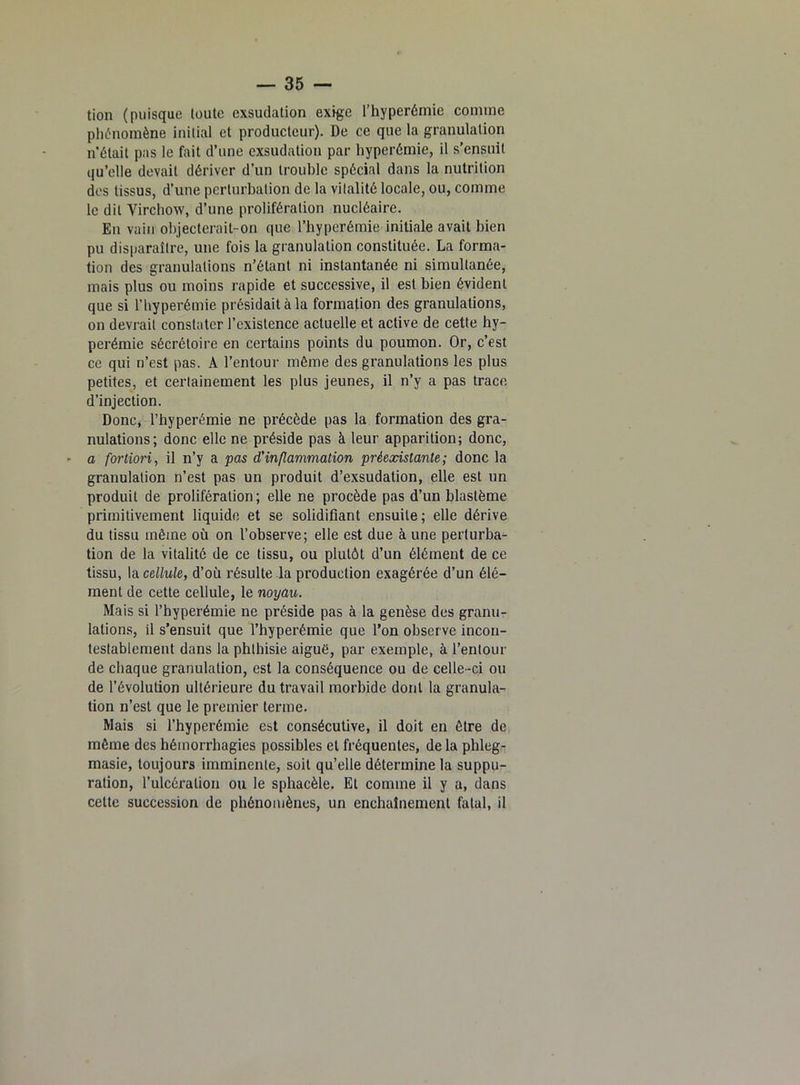 tion (puisque toute exsudation exige l’hyperémie comme phénomène initial et producteur). De ce que la granulation n’était pas le fait d’une exsudation par hyperémie, il s’ensuit qu’elle devait dériver d’un trouble spécial dans la nutrition des tissus, d’une perturbation de la vitalité locale, ou, comme le dit Virchow, d’une prolifération nucléaire. En vain objecterait-on que l’hyperémie initiale avait bien pu disparaître, une fois la granulation constituée. La forma- tion des granulations n’étant ni instantanée ni simultanée, mais plus ou moins rapide et successive, il est bien évident que si l’hyperémie présidait à la formation des granulations, on devrait constater l’existence actuelle et active de cette hy- perémie sécrétoire en certains points du poumon. Or, c’est ce qui n’est pas. A l’entour même des granulations les plus petites, et certainement les plus jeunes, il n’y a pas trace d’injection. Donc, l’hyperémie ne précède pas la formation des gra- nulations; donc elle ne préside pas à leur apparition; donc, a fortiori, il n’y a pas d'inflammation préexistante; donc la granulation n’est pas un produit d’exsudation, elle est un produit de prolifération ; elle ne procède pas d’un blastème primitivement liquide et se solidifiant ensuite; elle dérive du tissu même où on l’observe; elle est due à une perturba- tion de la vitalité de ce tissu, ou plutôt d’un élément de ce tissu, la cellule, d’où résulte la production exagérée d’un élé- ment de cette cellule, le noyau. Mais si l’hyperémie ne préside pas à la genèse des granu- lations, il s’ensuit que l’hyperémie que l’on observe incon- testablement dans la phthisie aiguë, par exemple, à l’entour de chaque granulation, est la conséquence ou de celle -ci ou de l’évolution ultérieure du travail morbide dont la granula- tion n’est que le premier terme. Mais si l’hyperémie est consécutive, il doit en être de même des hémorrhagies possibles et fréquentes, de la phleg- masie, toujours imminente, soit qu’elle détermine la suppu- ration, l’ulcération ou le sphacèle. El comme il y a, dans cette succession de phénomènes, un enchaînement fatal, il