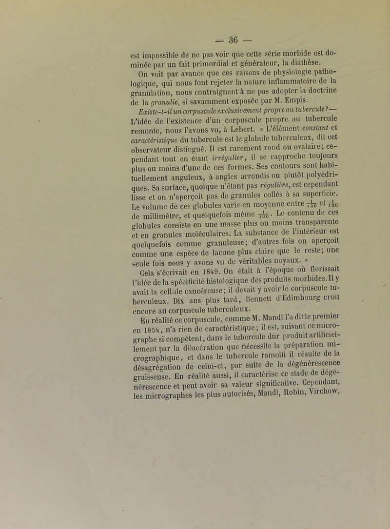 est impossible de ne pas voir que cette série morbide est do- minée par un fait primordial et générateur, la diathèse. On voit par avance que ces raisons de physiologie patho- logique, qui nous font rejeter la nature inflammatoire de la granulation, nous contraignent à ne pas adopter la doctrine de la granulie, si savamment exposée par M. Empis. Existe-t-il un corpuscule exclusivement propre au tubercule ? L’idée de l’existence d’un corpuscule propre au tubercule remonte, nous l’avons vu, à Lebert. « L’élément constant et caractéristique du tubercule est le globule tubciculeux, dit cet observateur distingué. Il est rarement rond ou ovalaiie, ce- pendant tout en étant irrégulier, il se rapproche toujours plus ou moins d’une de ces formes. Ses contours son! habi- tuellement anguleux, à angles arrondis ou plutôt polyédii- ques. Sa surlace, quoique n’élant pas régulière, est cependant lisse et on n’aperçoit pas de granules collés à sa superficie. Le volume de ces globules varie en moyenne entre rb et T20 de millimètre, et quelquefois même ifo. Le contenu de ces globules consiste en une masse plus ou moins transparente et en granules moléculaires. La substance de lintéiieui est quelquefois comme granuleuse; d’autres fois on aperçoit comme une espèce de lacune plus claire que le leste, une seule fois nous y avons vu de véritables noyaux. » Cela s’écrivait en 1849. On était à l époque où üoiissait l’idée delà spécificité histologique des produits morbides.ily avait la cellule cancéreuse ; il devait y avoir le corpuscule tu- berculeux. Dix ans plus tard, Bennett d’Edimbourg croit encore au corpuscule tuberculeux. En réalité ce corpuscule, comme M. Mandl l’a dit le premier en 1854, n’a rien de caractéristique; il est, suivant ce micro- graphe si compétent, dans le tubercule dur produit artificiel- lement par la dilacération que nécessite la préparation mi- crographique, et dans le tubercule l’amolli il résulte delà désagrégation de celui-ci, par suite de la dégénérescence graisseuse. En réalité aussi, il caractérise ce stade de dégé- nérescence et peut avoir sa valeur significative. Cependant, les micrographes les plus autorisés, Mandl, Robin, ^ irehow,