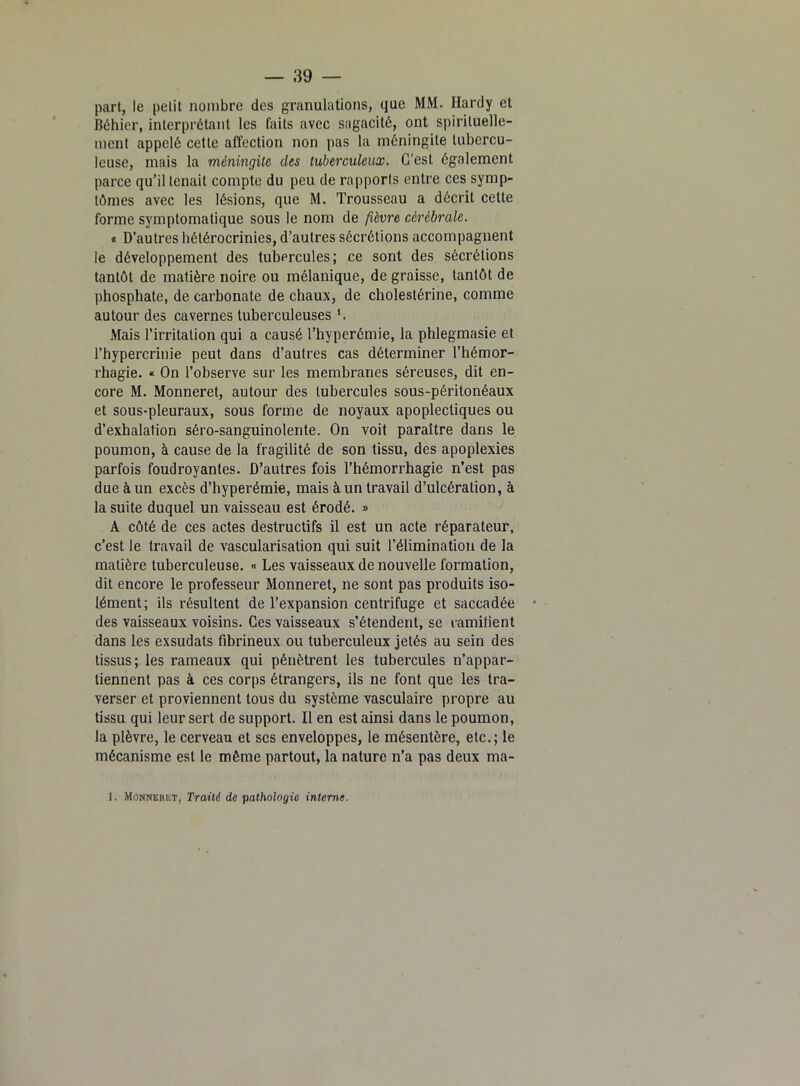 part, le petit nombre des granulations, que MM. Hardy et Béhier, interprétant les faits avec sagacité, ont spirituelle- ment appelé cette affection non pas la méningite tubercu- leuse, mais la méningite des tuberculeux. C'est également parce qu’il tenait compte du peu de rapports entre ces symp- tômes avec les lésions, que M. Trousseau a décrit cette forme symptomatique sous le nom de fièvre cérébrale. « D’autres hétérocrinies, d’autres sécrétions accompagnent le développement des tubercules; ce sont des sécrétions tantôt de matière noire ou mélanique, de graisse, tantôt de phosphate, de carbonate de chaux, de cholestérine, comme autour des cavernes tuberculeuses L Mais l’irritation qui a causé l’hyperémie, la phlegmasie et l’hypercrinie peut dans d’autres cas déterminer l’hémor- rhagie. « On l’observe sur les membranes séreuses, dit en- core M. Monneret, autour des tubercules sous-péritonéaux et sous-pleuraux, sous forme de noyaux apoplectiques ou d’exhalation séro-sanguinolente. On voit paraître dans le poumon, à cause de la fragilité de son tissu, des apoplexies parfois foudroyantes. D’autres fois l’hémorrhagie n’est pas due à un excès d’hyperémie, mais à un travail d’ulcération, à la suite duquel un vaisseau est érodé. » A côté de ces actes destructifs il est un acte réparateur, c’est le travail de vascularisation qui suit l’élimination de la matière tuberculeuse. « Les vaisseaux de nouvelle formation, dit encore le professeur Monneret, ne sont pas produits iso- lément; ils résultent de l’expansion centrifuge et saccadée des vaisseaux voisins. Ces vaisseaux s’étendent, se ramifient dans les exsudats fibrineux ou tuberculeux jetés au sein des tissus; les rameaux qui pénètrent les tubercules n’appar- tiennent pas à ces corps étrangers, ils ne font que les tra- verser et proviennent tous du système vasculaire propre au tissu qui leur sert de support. Il en est ainsi dans le poumon, la plèvre, le cerveau et ses enveloppes, le mésentère, etc.; le mécanisme est le môme partout, la nature n’a pas deux ma- I. Monneret, Traité de pathologie interne.