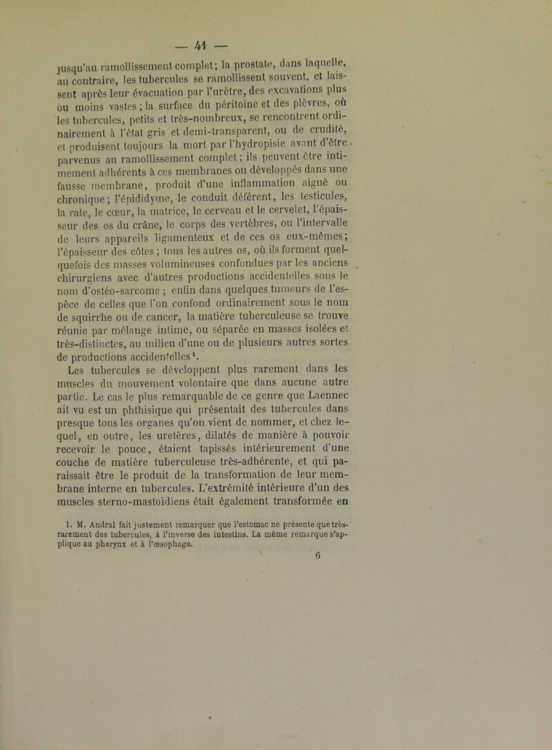 jusqu’au ramollissement complet; la prostate, dans laquelle, au contraire, les tubercules se ramollissent souvent, et lais- sent après leur évacuation par l’urètre, des excavations plus ou moins vastes ; la surface du péritoine et des plèvres, où les tubercules, petits et très-nombreux, sc rencontrent ordi- nairement à l’état gris et demi-transparent, ou de crudité, cl produisent toujours la mort par l’hydropisie avant d être parvenus au ramollissement complet ; ils peuvent être inti- mement adhérents à ces membranes ou développés dans une fausse membrane, produit d’une inflammation aiguë ou chronique; l’épididyme, le conduit délérent, les testicules, la rate, le cœur, la matrice, le cerveau et le cervelet, l’épais- seur des os du crâne, le corps des vertèbres, ou l’intervalle de leurs appareils ligamenteux et de ces os eux-mêmes; l’épaisseur des côtes ; tous les autres os, où ils forment quel- quefois des masses volumineuses confondues par les anciens chirurgiens avec d’autres productions accidentelles sous le nom d’ostéo-sarcome ; enfin dans quelques tumeurs de l’es- pèce de celles que l’on confond ordinairement sous le nom de squirrhe ou de cancer, la matière tuberculeuse se trouve réunie par mélange intime, ou séparée en masses isolées et très-distinctes, au milieu d’une ou de plusieurs autres sortes de productions accidentelles1. Les tubercules se développent plus rarement dans les muscles du mouvement volontaire que dans aucune autre partie. Le cas le plus remarquable de ce genre que Laennec ait vu est un phthisique qui présentait des tubercules dans presque tous les organes qu’on vient de nommer, et chez le- quel, en outre, les uretères, dilatés de manière à pouvoir recevoir le pouce, étaient tapissés intérieurement d’une couche de matière tuberculeuse très-adhérente, et qui pa- raissait être le produit de la transformation de leur mem- brane interne en tubercules. L’extrémité intérieure d’un des muscles sterno-mastoïdiens était également transformée en 1. M. Andral fait justement remarquer que l’estomac ne présente quetrôs- rarement des tubercules, à l’inverse (les intestins. La même remarque s’ap- plique au pharynx et à l’œsophage. 6