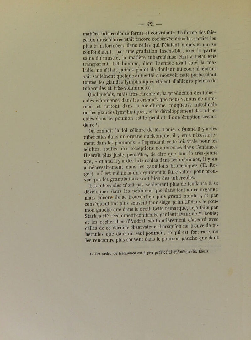 matière tuberculeuse ferme et consistante. La forme des fais- ceaux musculaires était encore conservée dans les parties les plus transformées; dans celles qui l’étaient moins et qui se confondaient, par une gradation insensible, avec la partie saine du muscle, la matière tuberculeuse était à l’état gris transparent. Cet homme, dont Laennec avait suivi la ma- ladie, ne s’était jamais plaint de douleur au cou ; il éprou- vait seulement quelqiie difficulté à mouvoir cette partie, dont toutes les glandes lymphatiques étaient d’ailleurs pleines de tubercules et très-volumineux. Quelquefois, mais très-rarement, la production des tuber- cules commence dans les organes que nous venons de nom- mer, et surtout dans la membrane muqueuse intestinale ou les glandes lymphatiques, et le développement des tuber- cules dans le poumon est le produit d’une éruption secon- daire 1. On connaît la loi célèbre de M. Louis. « Quand il y a des tubercules dans un organe quelconque, il y en a nécessaire- ment dans les poumons. » Cependant celte loi, vraie pour les adultes, souffre des exceptions nombreuses dans l’enfance. Il serait plus juste, peut-être, de dire que dans le très-jeune âge, « quand il y a des tubercules dans les méninges, il y en a°nécessairement dans les ganglions bronchiques (H. Ro- ger). » C’est même là un argument à faire valoir pour prou- ver que les granulations sont bien des tubercules. Les tubercules n’ont pas seulement plus de tendance à se développer dans les poumons que dans tout autre organe ; mais encore ils se trouvent en plus grand nombre, et par conséquent ont plus souvent leur siège primitif dans le pou- mon gauche que dans le droit. Cette remarque, déjà faite par Stark,a été récemment confirmée par les travaux de M.Louis; et les recherches d’Andral sont entièrement d’accord avec celles de ce dernier observateur. Lorsqu’on ne trouve de tu- bercules que dans un seul poumon, ce qui est fort rare, on les rencontre plus souvent dans le poumon gauche que dans 1. Cet ordre de fréquence est à peu près celui qu’indique'M. Louis.