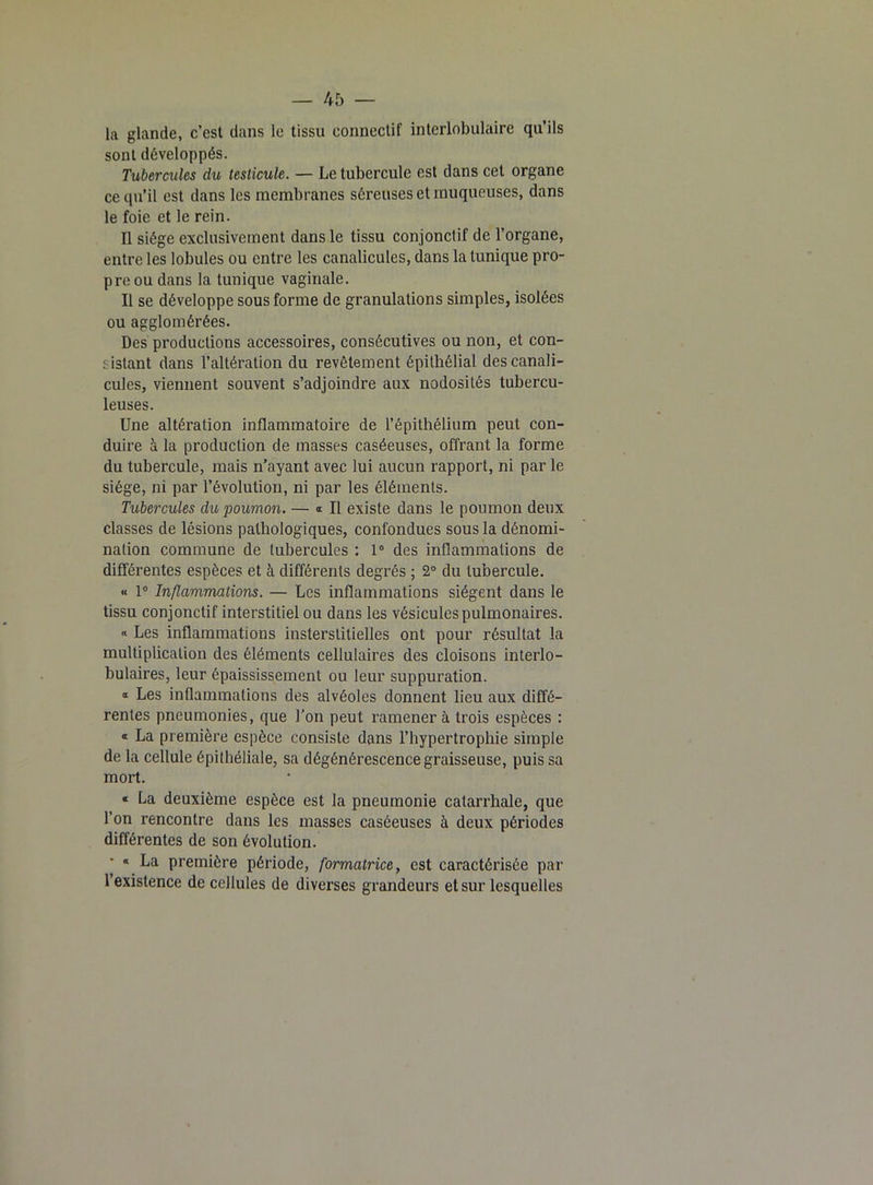 la glande, c’est dans le tissu connectif interlobulaire qu’ils sont développés. Tubercules du testicule. — Le tubercule est dans cet organe ce qu’il est dans les membranes séreuses et muqueuses, dans le foie et le rein. Il siège exclusivement dans le tissu conjonctif de l’organe, entre les lobules ou entre les canalicules, dans la tunique pro- pre ou dans la tunique vaginale. Il se développe sous forme de granulations simples, isolées ou agglomérées. Des productions accessoires, consécutives ou non, et con- sistant dans l’altération du revêtement épithélial des canali- cules, viennent souvent s’adjoindre aux nodosités tubercu- leuses. Une altération inflammatoire de l’épithélium peut con- duire à la production de masses caséeuses, offrant la forme du tubercule, mais n’ayant avec lui aucun rapport, ni par le siège, ni par l’évolution, ni par les éléments. Tubercules du poumon. — « Il existe dans le poumon deux classes de lésions pathologiques, confondues sous la dénomi- nation commune de tubercules : 1° des inflammations de différentes espèces et à différents degrés ; 2° du tubercule. « 1° Inflammations. — Les inflammations siègent dans le tissu conjonctif interstitiel ou dans les vésicules pulmonaires. « Les inflammations insterstitielles ont pour résultat la multiplication des éléments cellulaires des cloisons interlo- bulaires, leur épaississement ou leur suppuration. « Les inflammations des alvéoles donnent lieu aux diffé- rentes pneumonies, que l’on peut ramener à trois espèces : « La première espèce consiste dans l’hypertrophie simple de la cellule épithéliale, sa dégénérescence graisseuse, puis sa mort. « La deuxième espèce est la pneumonie catarrhale, que l’on rencontre dans les masses caséeuses à deux périodes différentes de son évolution. « La première période, formatrice, est caractérisée par 1 existence de cellules de diverses grandeurs et sur lesquelles