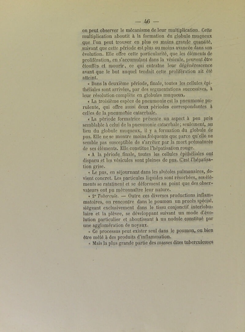 on peut observer le mécanisme de leur multiplication. Celte multiplication aboutit à la formation du globule muqueux que l’on peut trouver en plus ou moins grande quantité, suivant que cette période est plus ou moins avancée dans son évolution. Elle offre cette particularité, que les éléments de prolifération, en s’accumulant dans la vésicule, peuvent être étouffés et mourir, ce qui entraîne leur dégénérescence avant que le but auquel tendait cette prolifération ait été atteint. « Dans la deuxième période, finale, toutes les cellules épi- théliales sont arrivées, par des segmentations successives, à leur résolution complète en globules muqueux. <t La troisième espèce de pneumonie est la pneumonie pu- rulente, qui offre aussi deux périodes correspondantes à celles de la pneumohie catarrhale. « La période formatrice présente un aspect à peu près semblable à celui de la pneumonie catarrhale; seulement, au lieu du globule muqueux, il y a formation du globule de pus. Elle ne se montre moins fréquente que parce qu’elle ne semble pas susceptible de s’arrêter par la mort prématurée de ses éléments. Elle constitue l’hépatisation rouge. « A la période finale, toutes les cellules épithéliales ont disparu et les vésicules sont pleines de pus. C’est l’hépatisa- tion grise. « Le pus, en séjournant dans les alvéoles pulmonaires, de- vient concret. Les particules liquides sont résorbées, ses élé- ments se ratatinent et se déforment au point que des obser- vateurs ont pu méconnaître leur nature. « 2° Tubercule. — Outre ces diverses productions inflam- matoires, on rencontre dans le poumon un procès spécial, siégeant exclusivement dans le tissu conjonctif interlobu- laire et la plèvre, se développant suivant un mode d’évo- lution particulier et aboutissant à un nodule constitué par une agglomération de noyaux. « Ce processus peut exister seul dans le poumon, ou bien être mêlé à des produits d’inflammation. « Mais la plus grande partie des masses dites tuberculeuses