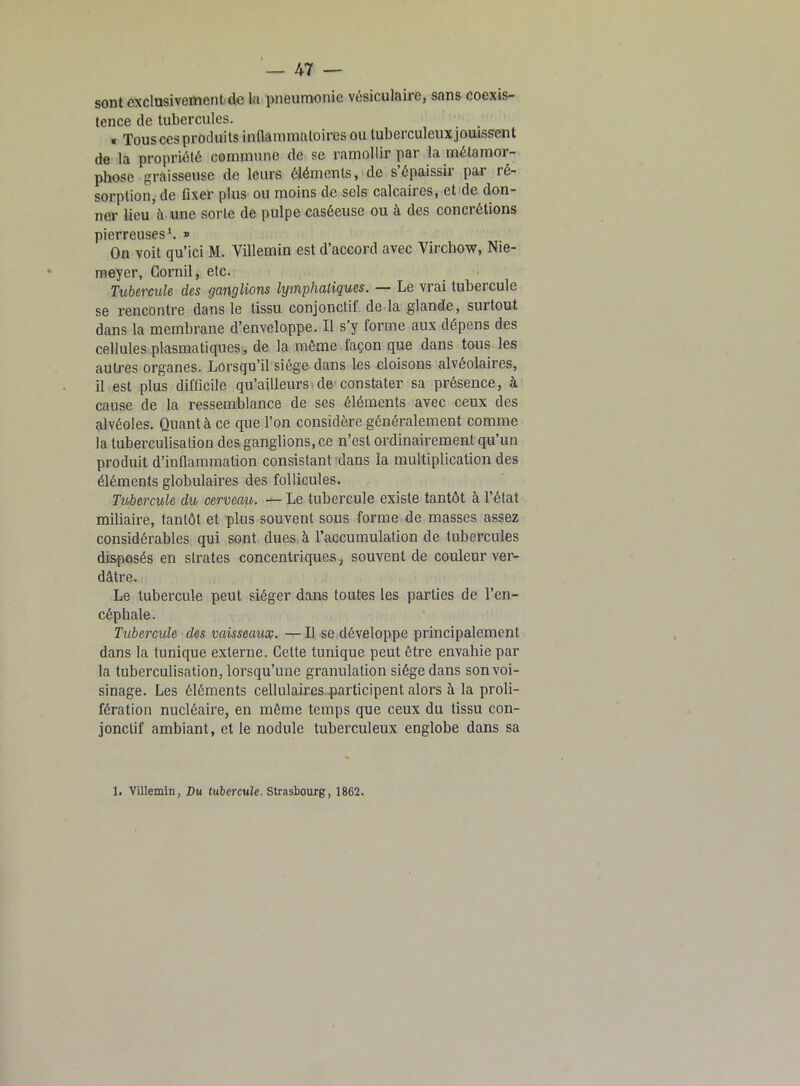 sont exclusivement de la pneumonie vésiculaire, sans coexis- tence de tubercules. , « Tous ces produits inflammatoires ou tuberculeux jouissent de la propriété commune de se ramollir par la métamor- phose graisseuse de leurs éléments, de s épaissit par ré- sorption, de fixer plus ou moins de sels calcaires, et de don- ner lieu à une sorte de pulpe caséeuse ou à des concrétions pierreuses1. » On voit qu’ici M. Villemin est d’accord avec Virchow, Nie- meyer, Corail, etc. Tubercule des ganglions lymphatiques. — Le vrai tubercule se rencontre dans le tissu conjonctif de la glande, surtout dans la membrane d’enveloppe. Il s’y forme aux dépens des cellules plasmatiques, de la même façon que dans tous les autres organes. Lorsqu’il siège dans les cloisons alvéolaires, il est plus difficile qu’ailleurs de constater sa présence, à cause de la ressemblance de ses éléments avec ceux des alvéoles. Quant à ce que l’on considère généralement comme la tuberculisation des ganglions, ce n’est ordinairement qu’un produit d’inflammation consistant dans la multiplication des éléments globulaires des follicules. Tubercule du cerveau. — Le tubercule existe tantôt à l’état miliaire, tantôt et plus souvent sous forme de masses assez considérables qui sont dues à l’accumulation de tubercules disposés en strates concentriques, souvent de couleur ver- dâtre. Le tubercule peut siéger dans toutes les parties de l’en- céphale. Tubercule des vaisseaux. — Il se développe principalement dans la tunique externe. Cette tunique peut être envahie par la tuberculisation, lorsqu’une granulation siège dans son voi- sinage. Les éléments cellulaires participent alors à la proli- fération nucléaire, en même temps que ceux du tissu con- jonctif ambiant, et le nodule tuberculeux englobe dans sa 1. Villemin, Du tubercule. Strasbourg, 1862.