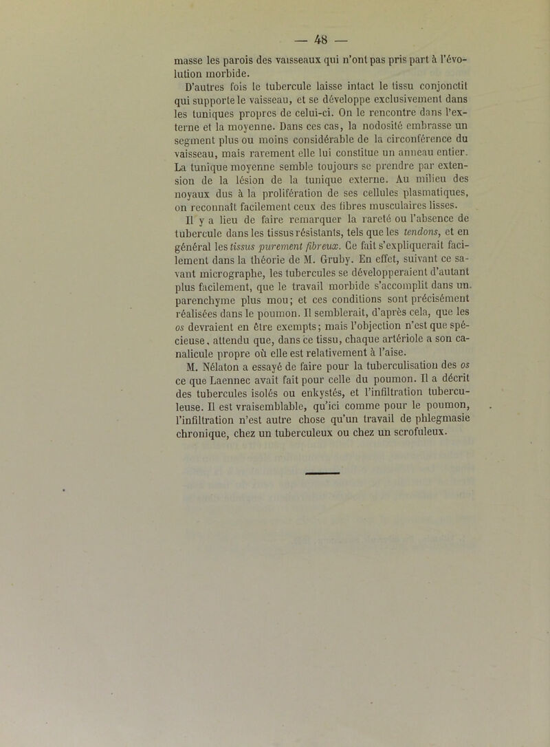 masse les parois des vaisseaux qui n’ont pas pris part à l’évo- lution morbide. D’autres fois le tubercule laisse intact le tissu conjonctit qui supporte le vaisseau, et se développe exclusivement dans les tuniques propres de celui-ci. On le rencontre dans l’ex- terne et la moyenne. Dans ces cas, la nodosité embrasse un segment plus ou moins considérable de la circonférence du vaisseau, mais rarement elle lui constitue un anneau entier. La tunique moyenne semble toujours se prendre par exten- sion de la lésion de la tunique externe. Au milieu des noyaux dus à la prolifération de ses cellules plasmatiques, on reconnaît facilement ceux des libres musculaires lisses. Il y a lieu de faire remarquer la rareté ou l’absence de tubercule dans les tissus résistants, tels que les tendons, et en général les tissus purement fibreux. Ce fait s’expliquerait faci- lement dans la théorie de M. Gruby. En effet, suivant ce sa- vant micrograplie, les tubercules se développeraient d’autant plus facilement, que le travail morbide s’accomplit dans un. parenchyme plus mou; et ces conditions sont précisément réalisées dans le poumon. Il semblerait, d’après cela, que les os devraient en être exempts; mais l’objection n’est que spé- cieuse. attendu que, dans ce tissu, chaque artériole a son ca- nalicule propre où elle est relativement à l’aise. M. Nélaton a essayé de faire pour la tuberculisation des os ce que Laennec avait fait pour celle du poumon. Il a décrit des tubercules isolés ou enkystés, et l’infiltration tubercu- leuse. Il est vraisemblable, qu’ici comme pour le poumon, l’infiltration n’est autre chose qu’un travail de phlegmasie chronique, chez un tuberculeux ou chez un scrofuleux.