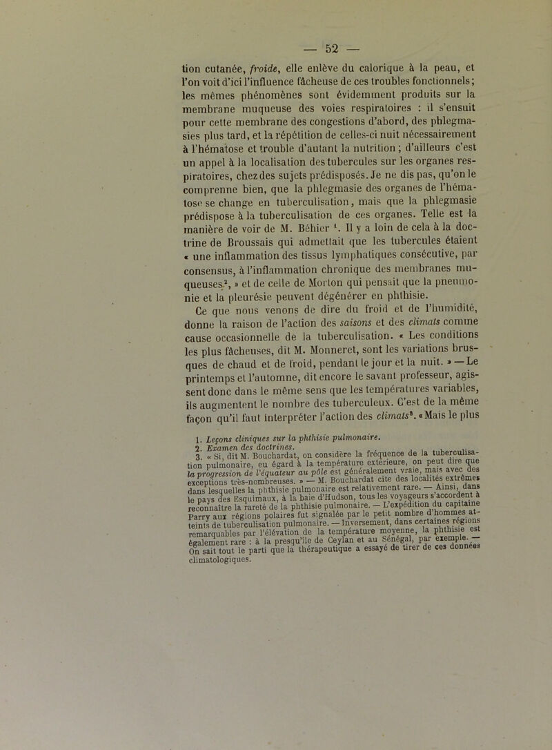 tion cutanée, froide, elle enlève du calorique à la peau, et l’on voit d’ici l’influence fâcheuse de ces troubles fonctionnels ; les mômes phénomènes sont évidemment produits sur la membrane muqueuse des voies respiratoires : il s’ensuit pour cette membrane des congestions d’abord, des phlegma- sies plus tard, et la répétition de celles-ci nuit nécessairement à l’hématose et trouble d’autant la nutrition ; d’ailleurs c’est un appel à la localisation des tubercules sur les organes res- piratoires, chez des sujets prédisposés. Je ne dis pas, qu’on le comprenne bien, que la phlegmasie des organes de l’héma- tose se change en tuberculisation, mais que la phlegmasie prédispose à la tuberculisation de ces organes. Telle est la manière de voir de M. Béhier l 2. Il y a loin de cela à la doc- trine de Broussais qui admettait que les tubercules étaient « une inflammation des tissus lymphatiques consécutive, par consensus, à l’inflammation chronique des membranes mu- queuses/, » et de celle de Morton qui pensait que la pneumo- nie et la pleurésie peuvent dégénérer en phthisie. Ce que nous venons de dire du froid et de l'humidité, donne la raison de l’action des saisons et des climats comme cause occasionnelle de la tuberculisation. « Les conditions les plus fâcheuses, dit M. Monneret, sont les variations brus- ques de chaud et de froid, pendant te jour et la nuit. » — Le printemps et l’automne, dit encore le savant prolesseur, agis- sent donc dans le même sens que les températures variables, ils augmentent le nombre des tuberculeux. C’est de la même façon qu’il faut interpréter l’action des climats*. «Mais le plus 1. Leçons cliniques sur la phthisie pulmonaire. 2. Examen des doctrines. , .... ,• 3 « Si dit M. Bouchardat, on considère la fréquence de la tuberculisa- tion pulmonaire, eu égard à la température extérieure, on peut dire que la progression de l’équateur au pôle est généralement vraie, mais avec des exceptions très-nombreuses. » — M. Bouchardat cite des localités extrêmes dans lesquelles la phthisie pulmonaire est relativement rare. — Ainsi, dans le pays des Esquimaux, à la haie d’Hudson, tous les voyageurs s accordent à reconnaître la rareté de la phthisie pulmonaire. - L expédition du capitaine Parry aux régions polaires fut signalée par le petit nombre d hommes at teints de tuberculisation pulmonaire. — Inversement, dans certaines régions remarquables par l’élévation de la température moyenne, la phthisie est également rare : à la presqu’île de Ceylan et au Sénégal, par exemple. On sait tout le parti que la thérapeutique a essaye de tirer de ces données climatologiques.