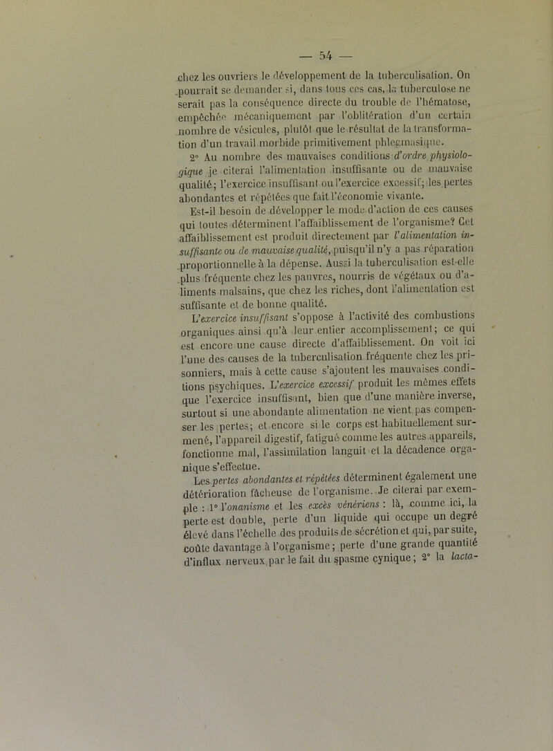 chez les ouvriers le développement de la tuberculisation. On pourrait se demander si, dans tous ecs cas, la tuberculose ne serait pas la conséquence directe du trouble de l’hématose, empêchée mécaniquement par l’oblitération d’un certain nombre de vésicules, plutôt que le résultat de la transforma- tion d’un travail morbide primitivement phlegmasique. 2° Au nombre des mauvaises conditions d’ordre physiolo- gique je citerai l’alimentation insuffisante ou de mauvaise qualité; l’exercice insuffisant ou l’exercice excessif; les pertes abondantes et répétées que fait l’économie vivante. Est-il besoin de développer le mode, d’action de ces causes qui toutes déterminent l’affaiblissement de l’organisme? Cet affaiblissement est produit directement par l’alimentation in- suffisante ou de mauvaise qualité, puisqu’il n’y a pas réparation proportionnelle à la dépense. Aussi la tuberculisation est-elle plus fréquente chez les pauvres, nourris de végétaux ou d’a- liments malsains, que chez les riches, dont l’alimentation est suffisante et de bonne qualité. L’exercice insuffisant s’oppose à l’activité des combustions organiques ainsi qu’a leur entier accomplissement, ce qui est encore une cause directe d’affaiblissement. On voit ici l’une des causes de la tuberculisation fréquente chez les pri- sonniers, mais à cette cause s’ajoutent les mauvaises condi- tions psychiques. L'exercice excessif produit les mêmes effets que l’exercice insuffisant, bien que d’une manière inverse, surtout si une abondante alimentation ne vient pas compen- ser les pertes; et encore si le corps est habituellement sur- mené, l’appareil digestif, fatigué comme les autres appareils, fonctionne mal, l’assimilation languit et la décadence orga- nique s’effectue. Les pertes abondantes et répétées déterminent également une détérioration fâcheuse de l’organisme. Je citerai pai exem- ple : 1° l’onanisme et les excès vénériens : là, comme ici, la perte est double, perte d’un liquide qui occupe un degré élevé dans l’échelle des produits de sécrétion et qui, par suite, coûte davantage à l’organisme ; perte d’une grande quanlilé d’influx nerveux, par le fait du spasme cynique ; 2° la lacta-