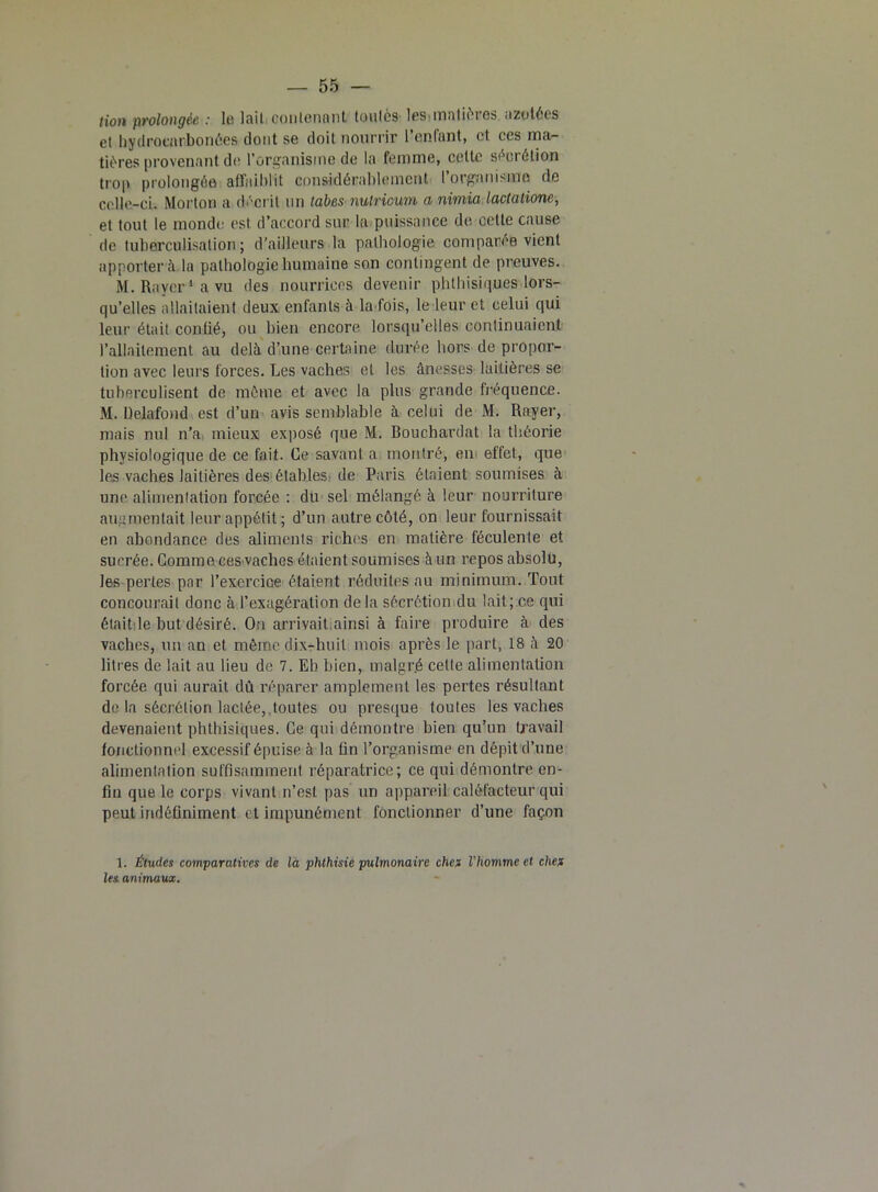 tion prolongée : la lait contenant toutes les.matières azotées et hydroenrbonées dont se doit nourrir l’enfant, et ces ma- tières provenant de l’organisme de la femme, celte sécrétion trop prolongée affaiblit considérablement l’orgamsmo de celle-ci. Morton a décrit un tabes nutricum a nimia lactalione, et tout le monde est. d’accord sur la puissance de celle cause de tuberculisation; d’ailleurs la pathologie comparée vient apporter à la pathologie humaine son contingent de preuves. M. Rayer1 a vu des nourrices devenir phthisiques lors- qu’elles allaitaient deux enfants à la fois, le leur et celui qui leur était confié, ou bien encore lorsqu’elles continuaient l’allaitement au delà d’une certaine durée hors de propor- tion avec leurs forces. Les vaches et les ânesses laitières se tuberculisent de même et avec la plus grande fréquence. M. Uelafond est d’un avis semblable à celui de M. Rayer, mais nul n’a mieux exposé que M. Bouchardat la théorie physiologique de ce fait. Ce savant a montré, en effet, que les vaches laitières des étables de Paris étaient soumises à une alimentation forcée : du sel mélangé à leur nourriture augmentait leur appétit ; d’un autre côté, on leur fournissait en abondance des aliments riches en matière féculente et sucrée. Comme ces vaches étaient soumises à un repos absolu, les pertes par l’exercice étaient réduites au minimum. Tout concourait donc à l’exagération delà sécrétion du lait; ce qui était-le but désiré. On arrivait.ainsi à faire produire à des vaches, un an et même dix-huit mois après le part, 18 à 20 litres de lait au lieu de 7. Eh bien, malgré cette alimentation forcée qui aurait dû réparer amplement les pertes résultant de la sécrétion lactée, toutes ou presque toutes les vaches devenaient phthisiques. Ce qui démontre bien qu’un travail fonctionnel excessif épuise à la tin l’organisme en dépit d’une alimentation suffisamment réparatrice; ce qui démontre en- fin que le corps vivant n’est pas un appareil caléfacteur qui peut indéfiniment et impunément fonctionner d’une façon 1. Éludes comparatives de la phthisie pulmonaire chef l'homme et chef les animaux.