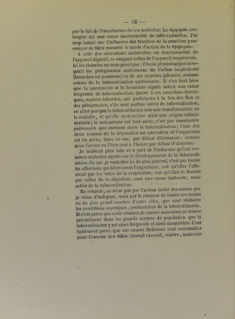 par le fait de l’inanitiation de ccs individus. La dyspepsie pro- longée est une cause incontestable de tuberculisation. J’ai trop insisté sur l’influence des troubles de la nutrition pour essayer de faire ressortir le mode d’action de la dyspepsie. A côté des altérations matérielles ou fonctionnelles de l’appareil digestif, se rangent celles de l’appareil respiratoire. Ici les théories ne manquent pas : l’école physiologique invo- quait les phlegmasies antérieures de l’arbre respiratoire (bronches ou poumons) ou de ses annexes (plèvres), comme causes de la tuberculisation pulmonaire. Il s’en faut bien que la pneumonie et la bronchite aiguës soient une cause fréquente de tuberculisation. Quant à ces catarrhes chroni- ques, espèces bâtardes, qui participent à la fois des flux et des phlegmasies, s’ils sont parfois suivis de tuberculisation, ce n’est pas que la tuberculisation soit une transformation de la maladie, et qu’elle reconnaisse ainsi une origine inflam- matoire; le mécanisme est tout autre, c’est par inanitialion pulmonaire que survient alors la tuberculisation ; l’une des deux sources de la réparation est amoindrie et 1 organisme est en perte, dans ce cas, par défaut d’hématose, comme ijous l’avons vu l’être tout à l’heure par défaut d’aliments. Je traiterai plus loin et à part de l’influence qu’ont cer- taines maladies aiguës sur le développement de la tuberculi- sation. Ce que je veux dire ici de plus général, c’est que toutes les affections qui détériorent l’organisme, sort qu’elles l’affa- ment par les voies de la respiration, soit qu’elles le fassent par celles de la digestion, sont une cause indirecte, mais active de la tuberculisation. En résumé, ce n’est pas par l’action isolée des causes que ie viens d’indiquer, mais par la réunion de toutes ces causes ou du plus grand nombre d’entre elles, que sont réalisées les conditions organiques, productrices de la tuberculisation. Et c’est parce que cette réunion de causes mauvaises se trouve précisément dans les grands centres de population que la tuberculisation y est aussi fréquente et aussi meurtrière. G est également parce que ces causes fâcheuses sont accumulées pour l’ouvrier des villes (travail excessif, misère, mauvaise