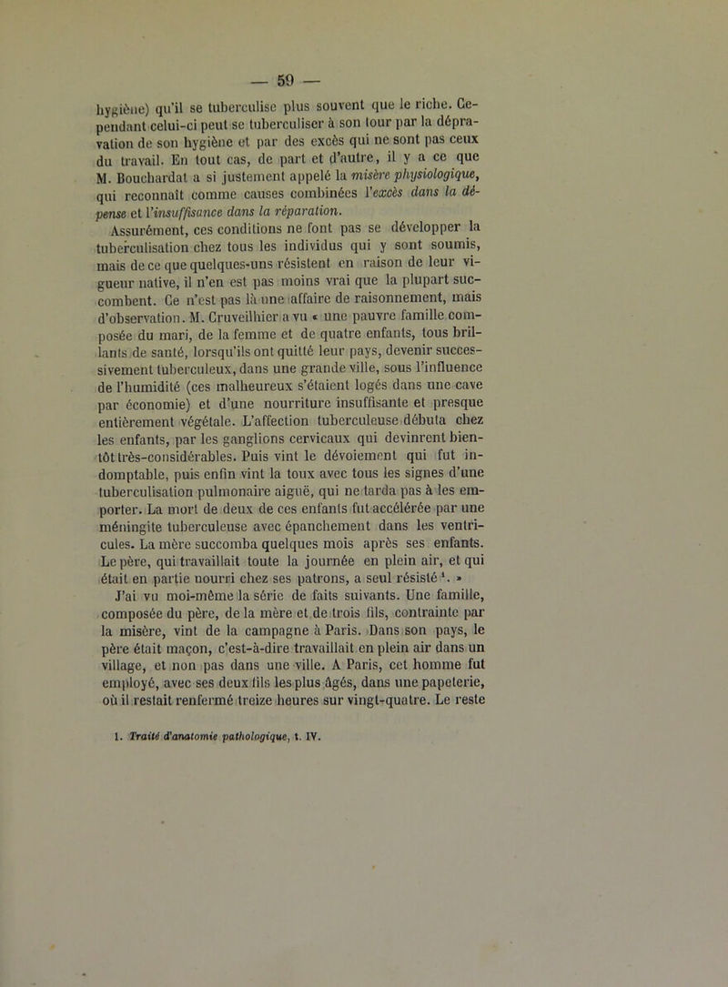 hygiène) qu’il se tubereulise plus souvent que le riche. Ce- pendant celui-ci peut sc tuberculiser à son tour par la dépra- vation de son hygiène et par des excès qui ne sont pas ceux du travail. En tout cas, de part et d’autre, il y a ce que M. Bouehardat a si justement appelé la misère physiologique, qui reconnaît comme causes combinées l’excès dans la dé- pense et l’insuffisance dans la réparation. Assurément, ces conditions ne font pas se développer la tuberculisation chez tous les individus qui y sont soumis, mais de ce que quelques-uns résistent en raison de leur vi- gueur native, il n’en est pas moins vrai que la plupart suc- combent. Ce n’est pas Là une affaire de raisonnement, mais d’observation. M. Cruveilhier a vu * une pauvre famille com- posée du mari, de la femme et de quatre enfants, tous bril- lants de santé, lorsqu’ils ont quitté leur pays, devenir succes- sivement tuberculeux, dans une grande ville, sous l’influence de l’humidité (ces malheureux s’étaient logés dans une cave par économie) et d’une nourriture insuffisante et presque entièrement végétale. L’affection tuberculeuse débuta chez les enfants, par les ganglions cervicaux qui devinrent bien- tôt très-considérables. Puis vint le dévoiement qui fut in- domptable, puis enfin vint la toux avec tous les signes d’une tuberculisation pulmonaire aiguë, qui ne tarda pas à les em- porter. La mort de deux de ces enfants fut accélérée par une méningite tuberculeuse avec épanchement dans les ventri- cules. La mère succomba quelques mois après ses enfants. Le père, qui travaillait toute la journée en plein air, et qui était en partie nourri chez ses patrons, a seul résisté *. » J’ai vu moi-môme la série de faits suivants. Une famille, composée du père, de la mère et de trois fils, contrainte par la misère, vint de la campagne à Paris. Dans son pays, le père était maçon, c’est-à-dire travaillait en plein air dans un village, et non pas dans une ville. A Paris, cet homme fut employé, avec ses deux fils les plus âgés, dans une papeterie, où il restait renfermé treize heures sur vingt-quatre. Le reste