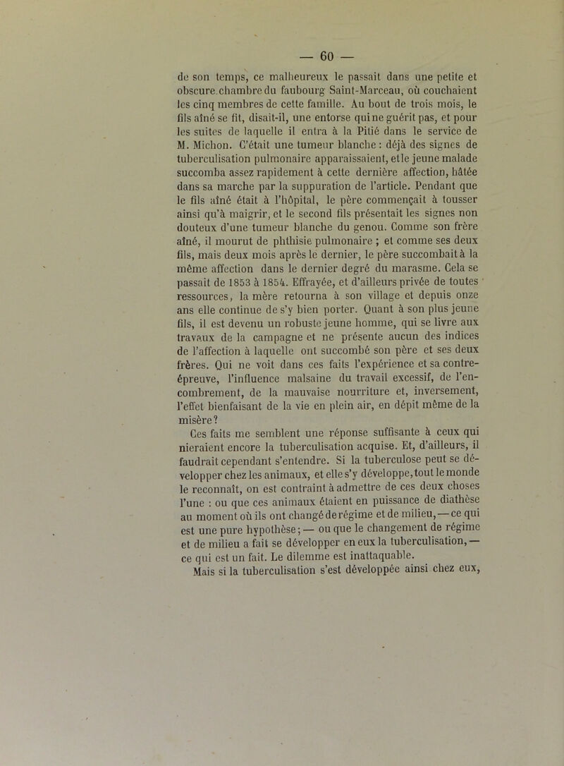 — GO- de son temps, ce malheureux le passait dans une petite et obscure.chambre du faubourg Saint-Marceau, où couchaient les cinq membres de cette famille. Au bout de trois mois, le fils aîné se lit, disait-il, une entorse qui ne guérit pas, et pour les suites de laquelle il entra à la Pitié dans le service de M. Michon. C’était une tumeur blanche : déjà des signes de tuberculisation pulmonaire apparaissaient, elle jeune malade succomba assez rapidement à cette dernière affection, hâtée dans sa marche par la suppuration de l’article. Pendant que le fils aîné était à l’hôpital, le père commençait à tousser ainsi qu’à maigrir, et le second fils présentait les signes non douteux d’une tumeur blanche du genou. Comme son frère aîné, il mourut de phthisie pulmonaire ; et comme ses deux fils, mais deux mois après le dernier, le père succombait à la même affection dans le dernier degré du marasme. Cela se passait de 1853 à 1854. Effrayée, et d’ailleurs privée de toutes ressources, lanière retourna à son village et depuis onze ans elle continue de s’y bien porter. Quant à son plus jeune fils, il est devenu un robuste jeune homme, qui se livre aux travaux de la campagne et ne présente aucun des indices de l’affection à laquelle ont succombé son père et ses deux frères. Qui ne voit dans ces faits l’expérience et sa contre- épreuve, l’influence malsaine du travail excessif, de l’en- combrement, de la mauvaise nourriture et, inversement, l'effet bienfaisant de la vie en plein air, en dépit même de la misère ? Ces faits me semblent une réponse suffisante à ceux qui nieraient encore la tuberculisation acquise. Et, d’ailleurs, il faudrait cependant s’entendre. Si la tuberculose peut se dé- velopper chez les animaux, etelles’y développe, tout le monde le reconnaît, on est contraint à admettre de ces deux choses l’une : ou que ces animaux étaient en puissance de diathèse au moment où ils ont changé de régime et de milieu, ce qui est une pure hypothèse ; — ou que le changement de régime et de milieu a fait se développer en eux la tuberculisation,— ce qui est un fait. Le dilemme est inattaquable. Mais si la tuberculisation s’est développée ainsi chez eux,