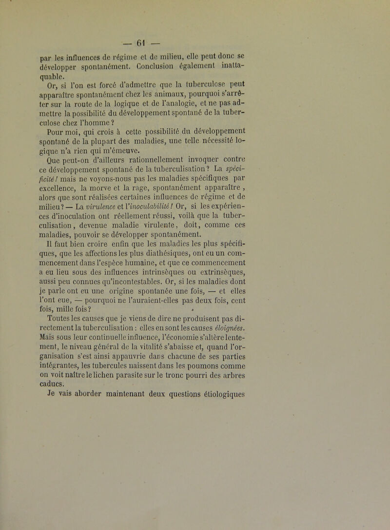 par les influences de régime et de milieu, elle peut donc se développer spontanément. Conclusion également inatta- quable. Or, si l’on est forcé d’admettre que la tuberculose peut apparaître spontanément chez les animaux, pourquoi s’arrê- ter sur la route de la logique et de l’analogie, et ne pas ad- mettre la possibilité du développement spontané delà tuber- culose chez l’homme ? Pour moi, qui crois à celte possibilité du développement spontané de la plupart des maladies, une telle nécessité lo- gique n’a rien qui m’émeuve. Que peut-on d’ailleurs rationnellement invoquer contre ce développement spontané de la tuberculisation? La spéci- ficité! mais ne voyons-nous pas les maladies spécifiques par excellence, la morve et la rage, spontanément apparaître , alors que sont réalisées certaines influences de régime et de milieu? — La virulence et Yinoculabilitè ! Or, si les expérien- ces d’inoculation ont réellement réussi, voilà que la tuber- culisation , devenue maladie virulente, doit, comme ces maladies, pouvoir se développer spontanément. Il faut bien croire enfin que les maladies les plus spécifi- ques, que les affections les plus diathésiques, ont eu un com- mencement dans l’espèce humaine, et que ce commencement a eu lieu sous des influences intrinsèques ou extrinsèques, aussi peu connues qu’incontestables. Or, si les maladies dont je parle ont eu une origine spontanée une fois, — et elles l’ont eue, — pourquoi ne l’auraient-elles pas deux fois, cent fois, mille fois? Toutes les causes que je viens de dire ne produisent pas di- rectement la tuberculisation : elles en sont les causes éloignées. Mais sous leur continuelle influence, l’économie s’altère lente- ment, le niveau général de la vitalité s’abaisse et, quand l’or- ganisation s’est ainsi appauvrie dans chacune de ses parties intégrantes, les tubercules naissent dans les poumons comme on voit naître le lichen parasite sur le tronc pourri des arbres caducs. Je vais aborder maintenant deux questions étiologiques