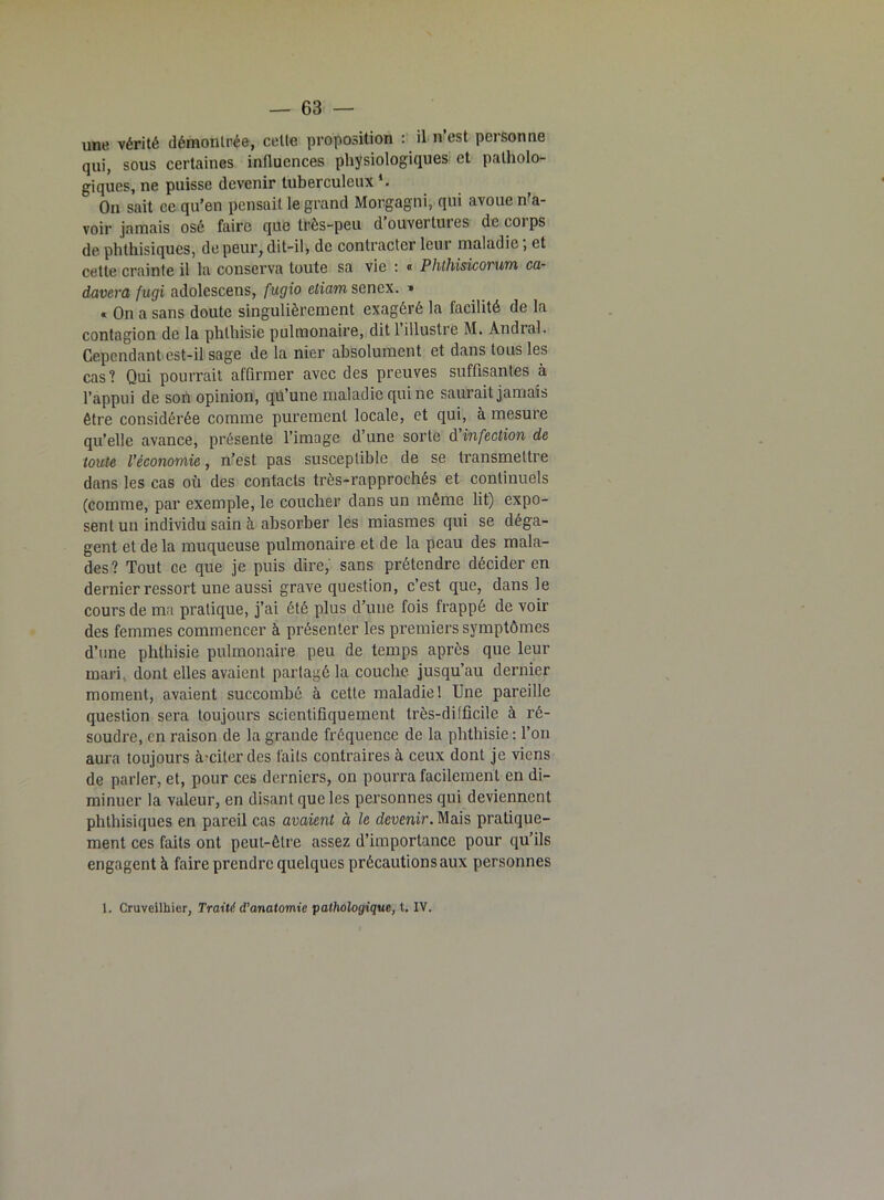 une vérité démontrée, celte proposition : il n est personne qui, sous certaines influences physiologiques et patholo- giques, ne puisse devenir tuberculeux1. On sait ce qu’en pensait le grand Morgagni, qui avoue n’a- voir jamais osé faire que très-peu d ouvertures de coi ps de phthisiques, de peur, dit-il, de contracter leur maladie; et cette crainte il la conserva toute sa vie : « Phthisicorum ca- davera fugi adolescens, fugio etiam senex. » « On a sans doute singulièrement exagéré la facilité de la contagion de la phthisie pulmonaire, dit 1 illustre M. Andral. Cependant est-il sage de la nier absolument et dans tous les cas? Qui pourrait affirmer avec des preuves suffisantes à l’appui de son opinion, qu’une maladie qui ne saurait jamais être considérée comme purement locale, et qui, à mesure qu’elle avance, présente l’image d’une sorte d'infection de toute l’économie, n’est pas susceptible de se transmettre dans les cas où des contacts très-rapprochés et continuels (comme, par exemple, le coucher dans un même lit) expo- sent un individu sain à absorber les miasmes qui se déga- gent et de la muqueuse pulmonaire et de la peau des mala- des? Tout ce que je puis dire, sans prétendre décider en dernier ressort une aussi grave question, c’est que, dans le cours de ma pratique, j’ai été plus d’une fois frappé de voir des femmes commencer à présenter les premiers symptômes d’une phthisie pulmonaire peu de temps après que leur mari, dont elles avaient partagé la couche jusqu’au dernier moment, avaient succombé à cette maladie 1 Une pareille question sera toujours scientifiquement très-difficile à ré- soudre, en raison de la grande fréquence de la phthisie : l’on aura toujours à-ciler des faits contraires à ceux dont je viens de parler, et, pour ces derniers, on pourra facilement en di- minuer la valeur, en disant que les personnes qui deviennent phthisiques en pareil cas avaient à le devenir. Mais pratique- ment ces faits ont peut-être assez d’importance pour qu’ils engagent à faire prendre quelques précautions aux personnes