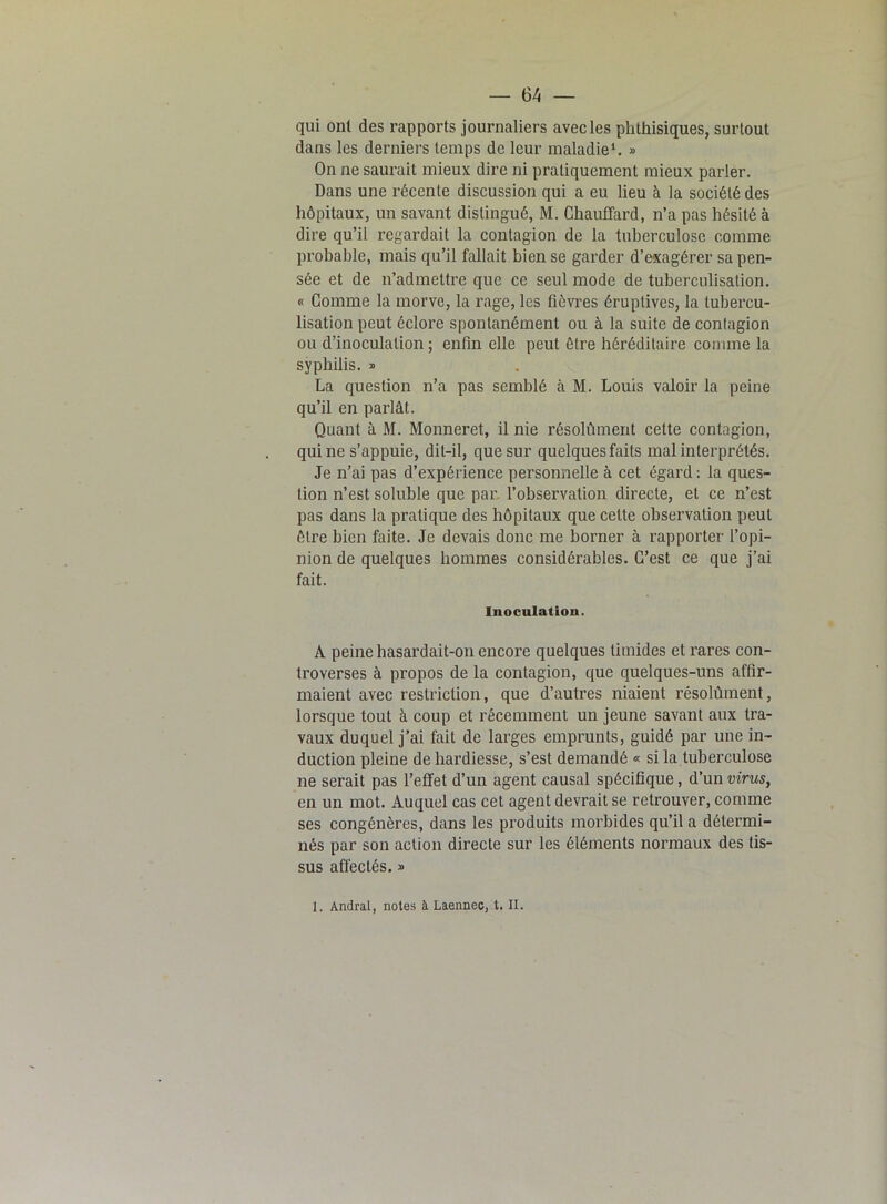 qui ont des rapports journaliers avec les phthisiques, surtout dans les derniers temps de leur maladie1. » On ne saurait mieux dire ni pratiquement mieux parler. Dans une récente discussion qui a eu lieu à la société des hôpitaux, un savant distingué, M. Chauffard, n’a pas hésité à dire qu’il regardait la contagion de la tuberculose comme probable, mais qu’il fallait bien se garder d’exagérer sa pen- sée et de n’admettre que ce seul mode de tuberculisation. « Comme la morve, la rage, les fièvres éruptives, la tubercu- lisation peut éclore spontanément ou à la suite de contagion ou d’inoculation ; enfin elle peut être héréditaire comme la syphilis. » La question n’a pas semblé à M. Louis valoir la peine qu’il en parlât. Quant à M. Monneret, il nie résolûment celte contagion, qui ne s’appuie, dit-il, que sur quelques faits mal interprétés. Je n’ai pas d’expérience personnelle à cet égard : la ques- tion n’est soluble que par. l’observation directe, et ce n’est pas dans la pratique des hôpitaux que celte observation peut être bien faite. Je devais donc me borner à rapporter l’opi- nion de quelques hommes considérables. C’est ce que j’ai fait. Inoculation. A peine hasardait-on encore quelques timides et rares con- troverses à propos de la contagion, que quelques-uns affir- maient avec restriction, que d’autres niaient résolûment, lorsque tout à coup et récemment un jeune savant aux tra- vaux duquel j’ai fait de larges emprunts, guidé par une in- duction pleine de hardiesse, s’est demandé « si la tuberculose ne serait pas l’effet d’un agent causal spécifique, d’un virus, en un mot. Auquel cas cet agent devrait se retrouver, comme ses congénères, dans les produits morbides qu’il a détermi- nés par son action directe sur les éléments normaux des tis- sus affectés. » 1. Andral, notes à Laennec, t. II.
