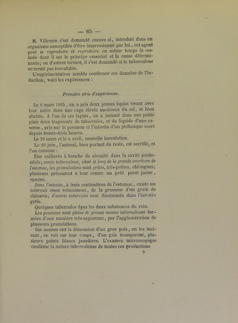 M. Villcmin s’est demandé encore si, introduit dans un organisme susceptible d’être impressionné par lui, cet agent peut se reproduire et reproduire en même temps la mctr ladie dont il est le principe essentiel et la cause détermi- nante; en d’autres termes, il s’est demandé si la tuberculose ne serait pas inoculable. L’expérimentation semble confirmer ces données de l’in- duction , voici les expériences : Première série d’expériences. Le 6 mars 1865 , on a pris deux jeunes lapins vivant avec leur mère dans une cage élevée au-dessus du sol, et bien abritée. A l’un de ces lapins, on a insinué dans une petite plaie deux fragments de tubercules, et du liquide d’une ca- verne , pris sur le poumon et l’intestin d’un phthisique mort depuis trente-trois heures. Le 30 mars et le 4 avril, nouvelle inoculation. Le 20 juin, l’animal, bien portant du reste, est sacrifié, et l’on constate : Une cuillerée à bouche de sérosité dans la cavité périto- néale; semis tuberculeux, situé le long de la grande courbure de l’estomac, les granulations sont grises, très-petites, oblongues; plusieurs présentent à leur centre un petit point jaune , opaque. Dans l’intestin, à trois centimètres de l’estomac, existe un tubercule assez volumineux, de la grosseur d’un grain de chènevis; d'autres tubercules sont disséminés dans l’intestin grêle. Quelques tubercules dans les deux substances du rein. Les poumons sont pleins de grosses masses tuberculeuses for- mées d’une manière très-apparente, par l’agglomération de plusieurs granulations. Ces masses ont la dimension d’un gros pois, en les inci- sant, on voit sur leur coupe, d’un gris transparent, plu- sieurs points blancs jaunâtres. L’examen microscopique confirme la nature tuberculeuse de toutes ces productions 9