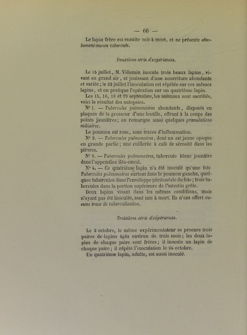 Le lapin frère est ensuite mis à mort, et ne présente abso- lument aucun tubercule. Deuxième série d’expériences. Le 15 juillet, M. Villemin inocule trois beaux lapins, vi- vant au grand air, et jouissant d’une nourriture abondante et variée ; le 22 juillet l’inoculation est répétée sur ces mêmes lapins, et on pratique l’opération sur un quatrième lapin. Les 15, 16, 18 et 19 septembre, les animaux sont sacrifiés, voici le résultat des autopsies. N° 1. — Tubercules pulmonaires abondants, disposés en plaques de la grosseur d’une lentille, offrant à la coupe des points jaunâtres ; on remarque aussi quelques granulations miliaires. Le poumon est rose, sans traces d’inflammation. N° 2. — Tubercules pulmonaires, dont un est jaune opaque en grande partie ; une cuillerée à café de sérosité dans les plèvres. N° 3. —Tubercules pulmonaires, tubercule blanc jaunâtre dans l’appendice iléo-cæcal. N° 4. — Ce quatrième lapin n’a été inoculé qu’une fois Tubercules pulmonaires surtout dans le poumon gauche, quel- ques tubercules dans l’enveloppe péritonéale du foie ; trois tu- bercules dans la portion supérieure de l’intestin grêle. Deux lapins vivant dans les mêmes conditions, mais n’ayant pas été inoculés, sont mis à mort. Ils n’ont offert au- cune trace de tuberculisation. Troisième série d’expériences. Le 2 octobre, le même expérimentateur se procure trois paires de lapins âgés environ de trois mois ; les deux la- pins de chaque paire sont frères ; il inocule un lapin de chaque paire ; il répète l’inoculation le 24 octobre. Un quatrième lapin, adulte, est aussi inoculé.
