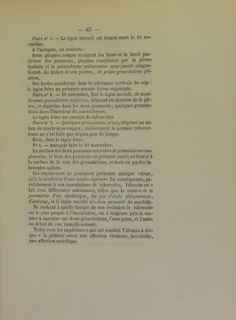 Paire n° 1. — Le lapin inoculé est trouvé mort le 23 no- vembre. A l’autopsie, on constate : Deux plaques rouges occupant les faces et le bord pos- térieur des poumons, plaques constituées par la plèvre épaissie et le parenchyme pulmonaire sous-jacent conges- tionné. Au milieu de ces parties, de petites granulations gri- sâtres. Des kystes nombreux dans la substance corticale du rein : le lapin frère ne présente aucune lésion organique. Paire n° 2. — 29 novembre. Sur le lapin inoculé, de nom- breuses granulations miliaires, siégeant au-dessous de la plè- vre, et réparties dans les deux poumons ; quelques granula- tions dans l’intérieur du parenchyme. Le lapin frère est exempt de tubercules. Paire n° 3. — Quelques granulations grises, siégeant au mi- lieu de marbrures rouges ; évidemment la poussée tubercu- leuse ne s’est faite que depuis peu de temps. Rien, chez le lapin frère. N° 4. — Autopsie faite le 27 novembre. La surface des deux poumons est criblée de granulations sous- pleurales; le tissu des poumons en présente aussi; on trouve à la surface de la rate des granulations, et trois ou quatre tu- bercules aplatis. Ces expériences ne pouvaient présenter quelque valeur, qu’à la condition d’une contre-épreuve. En conséquence, pa- rallèlement à ces inoculations de tubercules, Villemin en a fait avec différentes substances, telles que la matière de la psorenlérie d’un cholérique, du pus d’abcès plilegmoneux, d’anthrax, et le lapin sacrifié n’a rien présenté de morbide. Ne sachant à quelle époque de son évolution le tubercule est le plus propre à l’inoculation, on a toujours pris la ma- tière à inoculer sur deux granulations, l’une grise, et l’autre au début de son ramollissement. Telles sont les expériences qui ont conduit Villemin à dire que « la phthisie serait une affection virulente, inoculable, une affection spécifique.