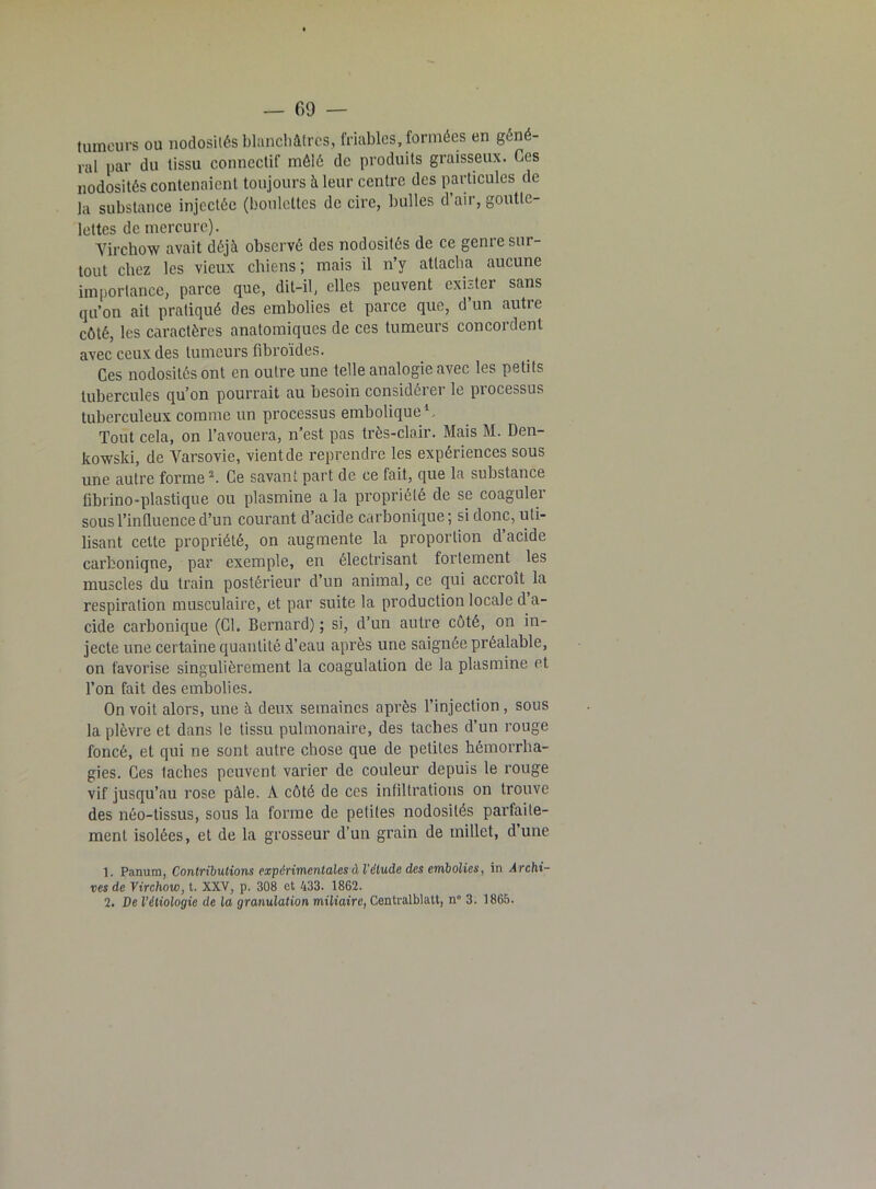 tumeurs ou nodosités blanchâtres, friables, formées en géné- ral par du tissu connectif mêlé de produits graisseux. Ces nodosités contenaient toujours à leur centre des particules de la substance injectée (boulettes de cire, bulles d’air, goutte- lettes de mercure). Virchow avait déjà observé des nodosités de ce genre sur- tout chez les vieux chiens ; mais il n’y attacha aucune importance, parce que, dit-il, elles peuvent exister sans qu’on ait pratiqué des embolies et parce que, d un autie côté, les caractères anatomiques de ces tumeurs concordent avec ceux des tumeurs fibroïdes. Ces nodosités ont en outre une telle analogie avec les petits tubercules qu’on pourrait au besoin considérer le processus tuberculeux comme un processus embolique1. Tout cela, on l’avouera, n’est pas très-clair. Mais M. Den- kowski, de Varsovie, vient de reprendre les expériences sous une autre forme2. Ce savant part de ce fait, que la substance fibrino-plastique ou plasmine a la propriété de se coaguler sous l’influence d’un courant d’acide carbonique; si donc, uti- lisant cette propriété, on augmente la proportion d’acide carbonique, par exemple, en électrisant fortement les muscles du train postérieur d’un animal, ce qui accroît la respiration musculaire, et par suite la production locale d a- cide carbonique (Cl. Bernard) ; si, d’un autre côté, on in- jecte une certaine quantité d’eau après une saignée préalable, on favorise singulièrement la coagulation de la plasmine et l’on fait des embolies. On voit alors, une à deux semaines après l’injection , sous la plèvre et dans le tissu pulmonaire, des taches d’un rouge foncé, et qui ne sont autre chose que de petites hémorrha- gies. Ces lâches peuvent varier de couleur depuis le rouge vif jusqu’au rose pâle. À côté de ces infiltrations on trouve des néo-tissus, sous la forme de petites nodosités parfaite- ment isolées, et de la grosseur d’un grain de millet, d’une 1. Panum, Contributions expérimentales à l'élude des embolies, in Archi- ves de Virchow, t. XXV, p. 308 et 433. 1862. 2. De l’étiologie de la granulation miliaire, Centralblatt, n° 3. 1865.