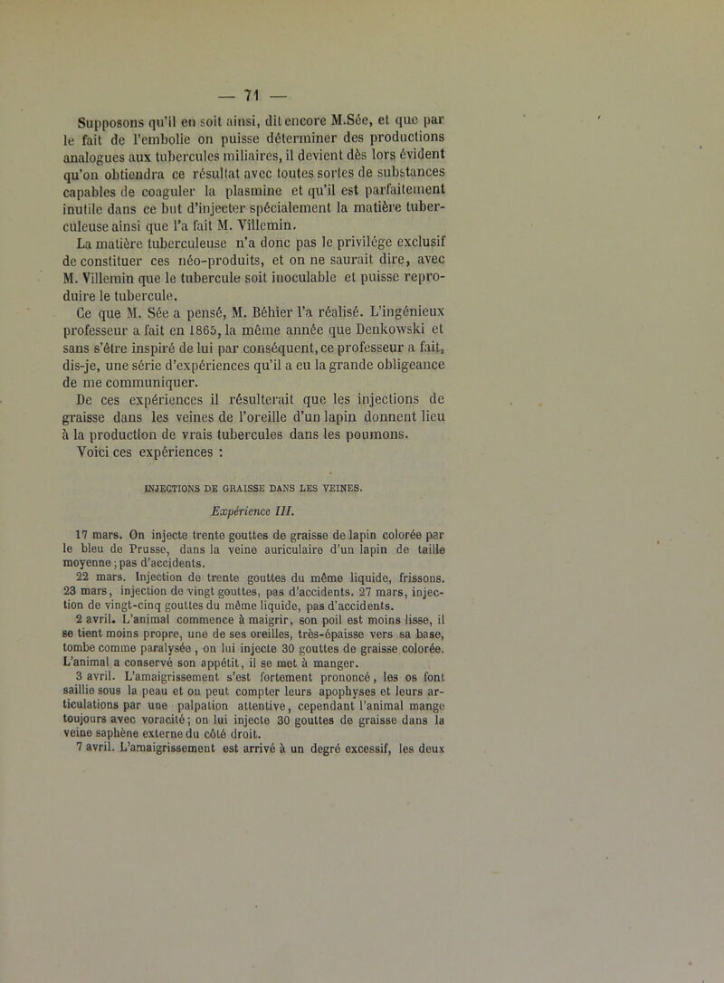Supposons qu’il en soit ainsi, dit encore M.Sée, et que par le fait de l’embolie on puisse déterminer des productions analogues aux tubercules miliaires, il devient dès lors évident qu’on obtiendra ce résultat avec toutes sortes de substances capables de coaguler la plasmine et qu’il est parfaitement inutile dans ce but d’injecter spécialement la matière tuber- culeuse ainsi que l’a fait M. Villcmin. La matière tuberculeuse n’a donc pas le privilège exclusif de constituer ces néo-produits, et on ne saurait dire, avec M. Villemin que le tubercule soit inoculable et puisse repro- duire le tubercule. Ce que M. Sée a pensé, M. Béhier l’a réalisé. L’ingénieux professeur a fait en 1865, la même année que Denkowski et sans s’être inspiré de lui par conséquent, ce professeur a fait, dis-je, une série d’expériences qu’il a eu la grande obligeance de me communiquer. De ces expériences il résulterait que les injections de graisse dans les veines de l’oreille d’un lapin donnent lieu à la production de vrais tubercules dans les poumons. Voici ces expériences : INJECTIONS DE GRAISSE DANS LES VEINES. Expérience III. 17 mars. On injecte trente gouttes de graisse de lapin colorée par le bleu de Prusse, dans la veine auriculaire d’un lapin de taille moyenne ; pas d’accidents. 22 mars. Injection de trente gouttes du même liquide, frissons. 23 mars, injection de vingt gouttes, pas d’accidents. 27 mars, injec- tion de vingt-cinq gouttes du même liquide, pas d’accidents. 2 avril. L’animal commence à maigrir, son poil est moins lisse, il se tient moins propre, une de ses oreilles, très-épaisse vers sa base, tombe comme paralysée , on lui injecte 30 gouttes de graisse colorée. L’animal a conservé son appétit, il se met à manger. 3 avril. L’amaigrissement s’est fortement prononcé, les os font saillie sous la peau et on peut, compter leurs apophyses et leurs ar- ticulations par une palpation attentive, cependant l’animal mange toujours avec voracité; on lui injecte 30 gouttes de graisse dans la veine saphène externe du côté droit. 7 avril. L’amaigrissement est arrivé à un degré excessif, les deux