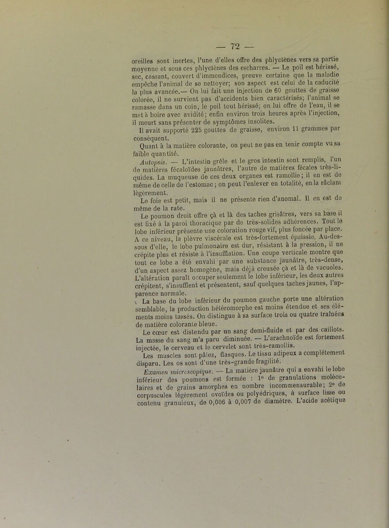 oreilles sont inertes, l’une d’elles offre des phlyctènes vers sa partie moyenne et sous ces phlyctènes des escharres. — Le poil est hérissé, sec, cassant, couvert d’immondices, preuve certaine que la maladie empêche l’animal de se nettoyer; son aspect est celui de la caducité la plus avancée.— On lui fait une injection de 60 gouttes de graisse colorée, il ne survient pas d’accidents bien caractérisés; l’animal se ramasse dans un coin, le poil tout hérissé; on lui offre de 1 eau, il se met à boire avec avidité; enfin environ trois heures après l’injection, il meurt sans présenter de symptômes insolites. 11 avait supporté 225 gouttes de graisse, environ 11 grammes par conséquent. Quant à la matière colorante, on peut ne pas en tenir compte vu sa faible quantité. . Autopsie. — L’intestin grêle et le gros intestin sont remplis, l’un de matières fécaloïdes jaunâtres, l’autre de matières fécales très-li- quides. La muqueuse de ces deux organes est ramollie ; il en est de même de celle de l’estomac; on peut l’enlever en totalité, en la raclant légèrement. Le foie est petit, mais il ne présente rien d’anomal. Il en est de même de la rate. Le poumon droit offre çà et là des taches grisâtres, vers sa base il est fixé à la paroi thoracique par de très-solides adhérences. Tout lo lobe inférieur présente une coloration rouge vif, plus foncée par place. A ce niveau, la plèvre viscérale est très-fortement épaissie. Au-des- sous d’elle, le lobe pulmonaire est dur, résistant à la pression, il ne crépite plus et résiste à l’insufflation. Une coupe verticale montre que tout ce lobe a été envahi par une substance jaunâtre, très-dense, d’un aspect assez homogène, mais déjà creusée çà et là de vacuoles. L’altération paraît occuper seulement le lobe inférieur, les deux autres crépitent, s’insufflent et présentent, sauf quelques taches jaunes, l’ap- parence normale. x La base du lobe inférieur du poumon gauche porte une altération semblable, la production héléromorphe est moins étendue et ses élé- ments moins tassés. On distingue à sa surface trois ou quatre traînées de matière colorante bleue. _ Le cœur est distendu par un sang demi-fluide et par des caillots. La masse du sang m’a paru diminuée. — L’arachnofde est fortement injectée, le cerveau et le cervelet sont très-ramollis. Les muscles sont pâles, flasques. Le tissu adipeux a complètement disparu. Les os sont d’une très-grande fragilité. Examen microscopique. — La matière jaunâtre qui a envahi le lobe inférieur des poumons est formée : 1° de granulations molécu- laires et de grains amorphes en nombre incommensurable; 2° de corpuscules légèrement ovoïdes ou polyédriques, à surface lisse ou contenu granuleux, de 0,006 à 0,007 de diamètre. L’acide acétique