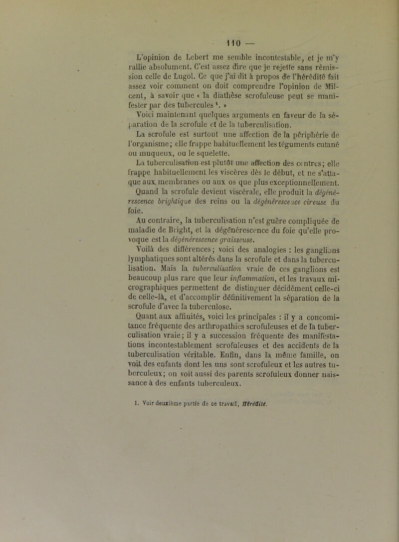 L’opinion de Lebert me semble incontestable, et je m’y rallie absolument. C’est assez dire que je rejette sans rémis- sion celle de Lugol. Ce que j’ai dit à propos de l’hérédité fait assez voir comment on doit comprendre l’opinion de Mil- cent, à savoir que « la diathèse scrofuleuse peut se mani- fester par des tubercules *. » Voici maintenant quelques arguments en faveur de la sé- paration de la scrofule et de la tuberculisation. La scrofule est surtout une affection de la périphérie de l’organisme; elle frappe habituellement les téguments cutané ou muqueux, ou le squelette. La tuberculisation est plutôt une affection des centres; elle frappe habituellement les viscères dès le début, et ne s’atta- que aux membranes ou aux os que plus exceptionnellement. Quand la scrofule devient viscérale, elle produit la dégéné- rescence brightique des reins ou la dégénérescence cireuse du foie. Au contraire, la tuberculisation n’est guère compliquée de maladie de Bright, et la dégénérescence du foie qu’elle pro- voque est la dégénérescence graisseuse. Voilà des différences ; voici des analogies : les ganglions lymphatiques sont altérés dans la scrofule et dans la tubercu- lisation. Mais la tuberculisation vraie de ces ganglions est beaucoup plus rare que leur inflammation, et les travaux mi- crographiques permettent de distinguer décidément celle-ci de celle-là, et d’accomplir définitivement la séparation de la scrofule d’avec la tuberculose. Quant aux affinités, voici les principales : il y a concomi- tance fréquente des arthropathfes scrofuleuses et de la tuber- culisation vraie ; il y a succession fréquente dès manifesta- tions incontestablement scrofuleuses et des accidents de la tuberculisation véritable. Enfin, dans la même famille, on voit, des enfants dont les uns sont scrofuleux et les autres tu- berculeux; on voit aussi des parents scrofuleux donner nais- sance à des enfants tuberculeux. 1. Voir deuxième partie de ce travail, Hérédité.