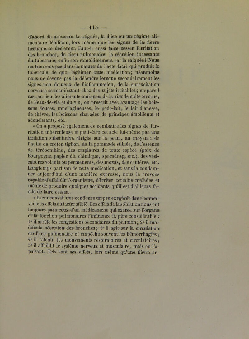 d’abord do proscrire la saignée, la diète ou un régime ali- mentaire débilitant, lors môme que les signes de lai fièvre hectique se déclarent. Faut-il aussi faire cesser l’irritation des bronches- du tissu pulmonaire, la sécrétion incessante du tubercule, enfin son ramollissement par la saignée? Nous ne trouvons pas dans la nature de l’acte fatal qui produit le tubercule de quoi légitimer cette médication; néanmoins nous ne devons pas la défendre lorsque secondairement les signes non douteux de l’inflammation, de la surexcitation nerveuse se manifestent chez des sujets irritables ; en pareil cas, au lieu des aliments toniques, de la viande cuite ou crue, de l’eau-de-vie et du vin, on prescrit avec avantage les bois- sons douces, mucilagineuses, le petit-lait, le lait d’ânesse, de chèvre, les boissons chargées de principes émollients et adoucissants, etc. « On a proposé également de combattre les signes de l’ir- ritation tuberculeuse et peut-être cet acte lui-même par une irritation substitutive dirigée sur la peau, au moyen : de l’huile de crolon tiglion, de la pommade stibiée, de l’essence de térébenthine, des emplâtres de toute espèce (poix de Bourgogne, papier dit chimique, sparadrap, etc.), des vési- catoires volants ou permanents, desmoxas, des cautères, etc. Longtemps partisan de cette médication, et sans la condam- ner aujourd’hui d’une manière expresse, nous la croyons capable d’affaiblir l’organisme, d’irriter certains malades et même de produire quelques accidents qu’il est d’ailleurs fa- cile de faire cesser. « Laennec avait une confiance un peu exa’gérée dans les mer- veilleux effets du tartre slibié. Les effets de la stibiation nous ont toujours paru ceux d’un médicament qui exerce sur l’organe et la fonction pulmonaires l’influence la plus considérable : 1° il arrête les congestions secondaires du poumon ; 2» il mo- difie la sécrétion des bronches ; 3° il agit sur la circulation cardiaco-pulmonaire et empêche souvent les hémorrhagies; 4» il ralentit les mouvements respiratoires et circulatoires ; 5' il affaiblit le système nerveux et musculaire, mais en l’a- paisant. Tels sont ses effets, lors même qu’une fièvre ar-