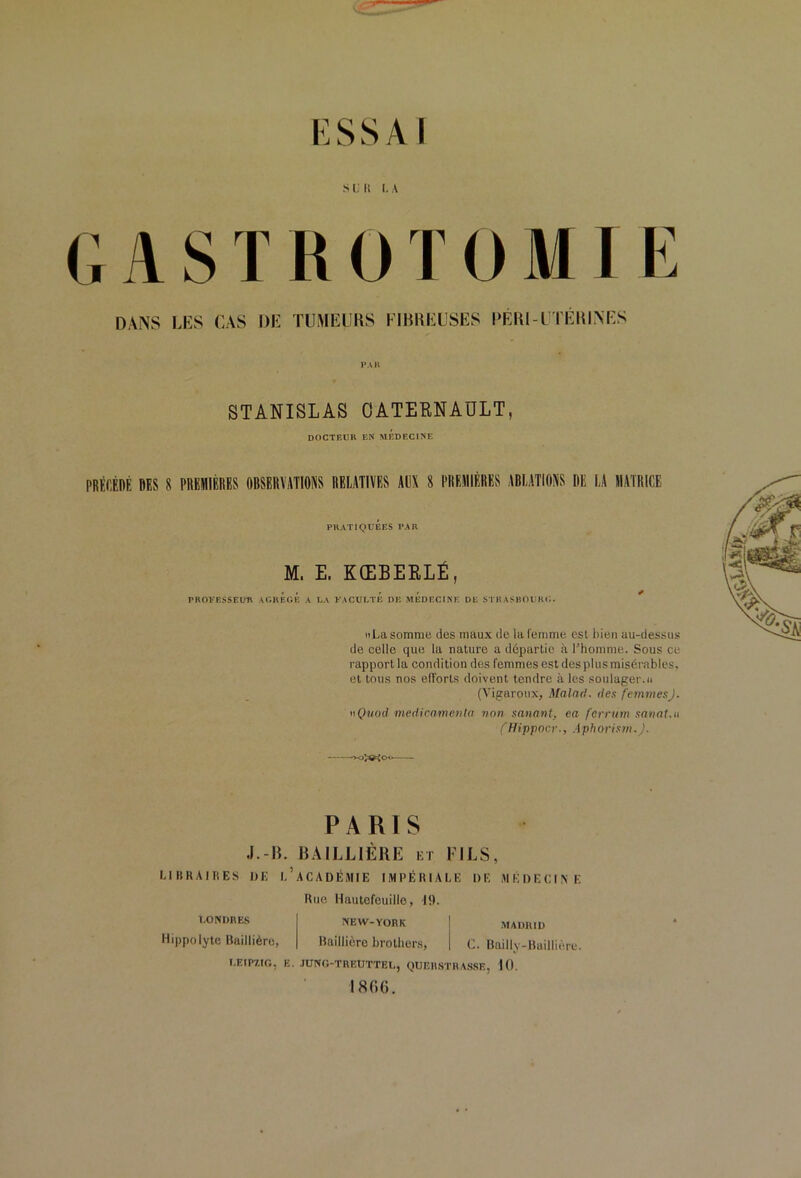 K SS Al Sl.li LA GASTROTOMIE DANS LES CAS DE TUMEURS EIRREUSES EERl-UTÉRINES PAR STANISLAS OATEENAULT, DOCTEUR EN MEDECINE PRÉf.ÉnÉ DES 8 PREMIÈRES OBSERVATIONS RELATIVES AUX 8 PREMIÈRES ABLATIONS DE LA MATRICE PRATIQUEES PAR M. E. KŒBEKLÉ, PBOKF.SSEim Ar.UBGÉ A LA KACULTB DB mÉdECINB DE STBASBOl'Kc;. iiLa somme des maux de la femme est l)ien au-dessus de celle que la nature a départie à l’homme. Sous ce rapport la condition des femmes est des plus misérables, et tous nos efforts doivent tendre à les soulager.» (Vigaroiix, Malad. ries femmes). nQitoil medioamevla von sanavt, ea fcrrum sanat.n (Hippocv., Aphorism. }. PARIS J.-R. BAILLIÈRE et FILS, LIBRAIHES DE 1,’aCADÉiMIE IMPÉRIALE DE MÉDECINE 1.0NDBE.S Hippolyte Baillière, I.EIP7,IO, K Rue Hautcfeuille, 19. NEW-YORK .MADRID Baillière brolhcrs, C. Bnilly-Buillière. •lUNO-TREUTTEL, QUERSTHA.SSE, 10. I8G().