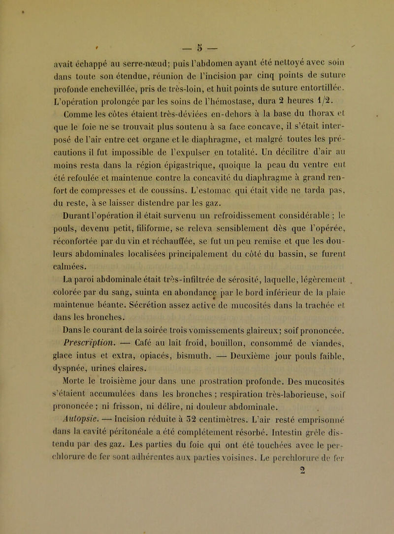 avait échappé an serre-nœud; puis ral)domeu ayant été nettoyé avec soin dans tonte son étendue, réunion de l’incision par cinq points de snlnrc profonde enclievillée, pris de très-loin, et huit points de suture entortillée. L’opération prolongée par les soins de l’hémostase, dura 2 heures 1/2. Comme les cotes étaient très-déviécs en-dehors à la base du thorax et que le foie ne se trouvait plus soutenu à sa face concave, il s’était inter- posé de l’air entre cet organe et le diaphragme, et malgré toutes les pré- cautions il fut impossible de l’expulser en totalité. Un décilitre d’air au moins resta dans la région épigastrique, quoique la peau du ventre eut été refoulée et maintenue contre la concavité du diaphragme à grand ren- fort de compresses et de coussins. L’estomac qui était vide ne tarda pas, du reste, à se laisser distendre par les gaz. Durant l’opération il était survenu un refroidissement considérable; le pouls, devenu petit, fdiforme, se releva sensiblement dès que l’opérée, réconfortée par du vin et réchauffée, se fut un peu remise et que les dou- leurs abdominales localisées principalement du coté du bassin, se furent calmées. La paroi abdominale était très-infiltrée de sérosité, laquelle, légèrement colorée par du sang, suinta en abondance par le bord inférieur de la plaie maintenue béante. Sécrétion assez active de mucosités dans la trachée et dans les bronches. Dans le courant delà soirée trois vomissements glaireux; soif prononcée. Prescription. — Café au lait froid, bouillon, consommé de viandes, glace intus et extra, opiacés, bismuth. — Deuxième jour pouls faible, dyspnée, urines claires. ■Morte le troisième Jour dans une prostration profonde. Des mucosités s’étaient accumulées dans les bronches ; respiration très-laborieuse, soif prononcée; ni frisson, ni délire, ni douleur abdominale. Autopsie. — Incision réduite à 52 centimètres. L’air resté emprisonné dans la cavité péritonéale a été complètement résorbé. Intestin grêle dis- tendu par des gaz. Les parties du foie qui ont été touchées avec le per- ('hlorurc de fer sont adhérentes aux parties voisines. Le pcrchlornre de fer