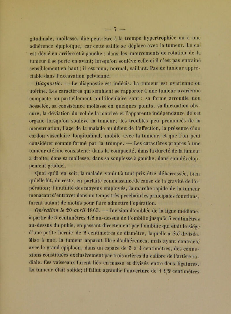 itudinale, mollasse, due peut-être à la trompe hypertrophiée ou à une adhérence épiploïque, car cette saillie se déplace avec la tumeur. Le col est dévié en arrière et à gauche ; dans les mouvements de rotation de la tumeur il se porte en avant; lorsqu’on soulève celle-ci il n’est pas entraîné sensiblement en haut ; il est mou, normal, saillant. Pas de tumeur appré- ciable dans l’excavation pelvienne. Diagnostic. — Le diagnostic est indécis. La tumeur est ovarienne ou utérine. Les caractères qui semblent ge rapporter à une tumeur ovarienne compacte ou partiellement multiloculaire sont : sa forme arrondie non bosselée, sa consistance mollasse en quelques points, sa fluctuation obs- cure, la déviation du col de la matrice et l’apparente indépendance de cet organe lorsqu’on soulève la tumeur, les troubles peu prononcés de la menstruation, l’âge de la malade au début de l’alfection, la présence d’un cordon vasculaire longitudinal, mobile avec la tumeur, et que l’on peut considérer comme formé par la trompe. — Les caractères propres à une tumeur utérine consistent : dans la compacité, dans la dureté de la tumeur à droite, dans sa mollesse, dans sa souplesse à gauche, dans son dévelop- pement graduel. Quoi qu’il en soit, la malade voulut à tout prix être débarrassée, bien qu’elle fût, du reste, en parfaite connaissance de cause de la gravité de l’o- pération ; l’inutilité des moyens employés, la marche rapide de la tumeur menaçant d’entraver dans un temps très-prochain les principales fonctions, furent autant de motifs pour faire admettre l’opération. Opération le 20 avril 1863. —■ Incision d’emblée de la ligne médiane, à partir de 3 centimètres 1/2 au-dessus de l’ombilic jusqu’à 3 centimètres au-dessus du pubis, en passant directement par l’ombilic qui était le siège d’une petite hernie de 2 centimètres de diamètre, laquelle a été divisée. Mise à nue, la tumeur apparut libre d’adhérences, mais ayant contracté avec le grand épiploon, dans un espace de 3 à 4 centimètres, des conne- xions constituées exclusivement par trois artères du calibre de l’artère ra- diale. Ces vaisseaux furent liés en masse et divisés entre deux ligatures. La tumeur était solide; il fallut agrandir l’ouverture de 1 1/2 centimètres