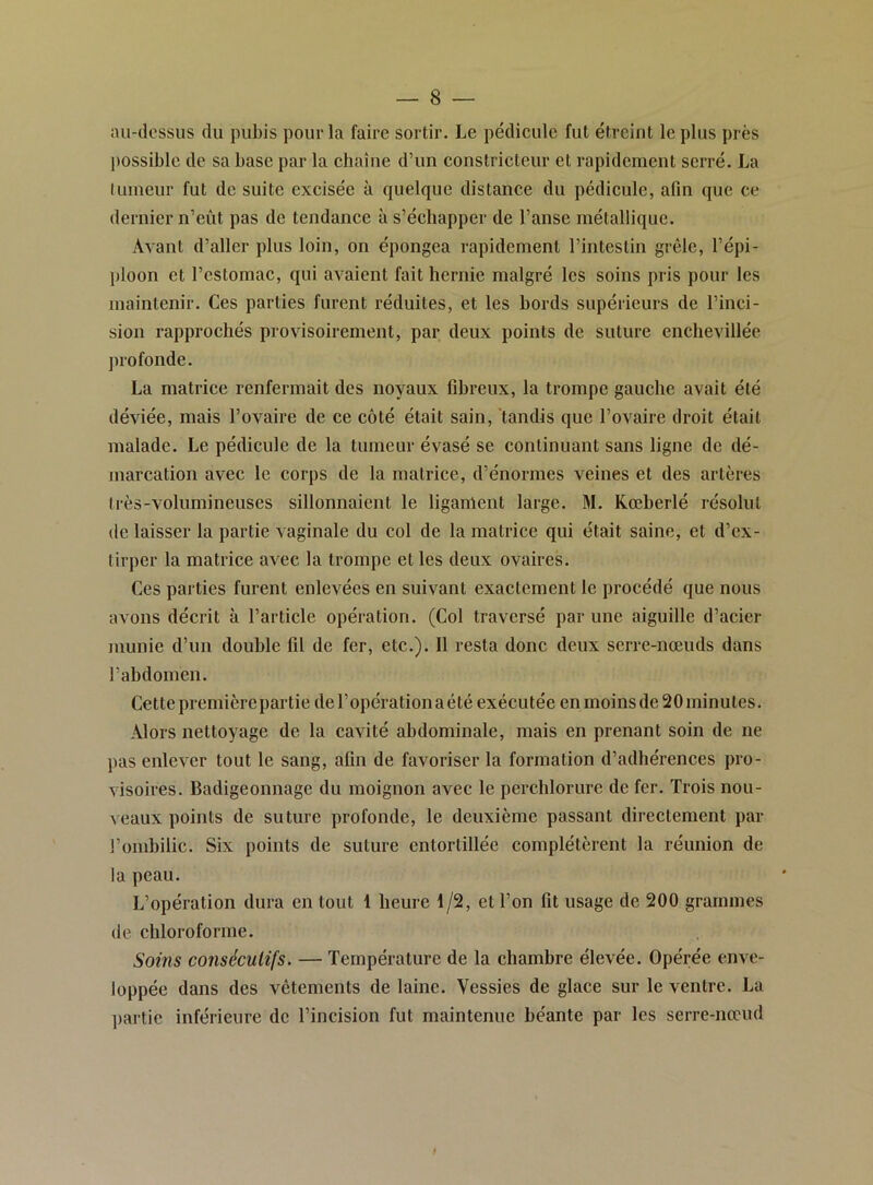 au-dessus du pubis pour la faire sortir. Le pédieule fut étreint le plus près l)ossible de sa base par la ehaîne d’un constricteur et rapidement serré. La luineur fut de suite excisée à quelque distance du pédicule, afin que ce dernier n’eût pas de tendance à s’échapper de l’anse métallique. Avant d’aller plus loin, on épongea rapidement l’intestin grêle, l’épi- ploon et l’estomac, qui avaient fait hernie malgré les soins pris pour les maintenir. Ces parties furent réduites, et les bords supérieurs de l’inci- sion rapprochés provisoirement, par deux points de suture enchevillée ju’ofonde. La matrice renfermait des noyaux fibreux, la trompe gauche avait été déviée, mais l’ovaire de ce côté était sain, tandis que l’ovaire droit était malade. Le pédicule de la tumeur évasé se continuant sans ligne de dé- niarcation avec le corps de la matrice, d’énormes veines et des artères très-volumineuses sillonnaient le ligament large. M. Rœberlé résolut de laisser la partie vaginale du col de la matrice qui était saine, et d’ex- tirper la matrice avec la trompe et les deux ovaires. Ces parties furent enlevées en suivant exactement le procédé que nous avons décrit à l’article opération. (Col traversé par une aiguille d’acier inunie d’un double fil de fer, etc.). Il resta donc deux serre-nœuds dans l’abdomen. Cette premièrepartie de l’opération a été exécutée en moins de 20 minutes. Alors nettoyage de la cavité abdominale, mais en prenant soin de ne pas enlever tout le sang, afin de favoriser la formation d’adhérences pro- visoires. Badigeonnage du moignon avec le perchlorurc de fer. Trois nou- veaux points de suture profonde, le deuxième passant directement par l’ombilic. Six points de suture entortillée complétèrent la réunion de la peau. L’opération dura en tout 1 heure 1/2, et l’on fit usage de 200 grammes de chloroforme. Soins consécutifs. — Température de la chambre élevée. Opérée enve- loppée dans des vêtements de laine. Vessies de glace sur le ventre. La partie inférieure de l’incision fut maintenue béante par les serre-nœud I