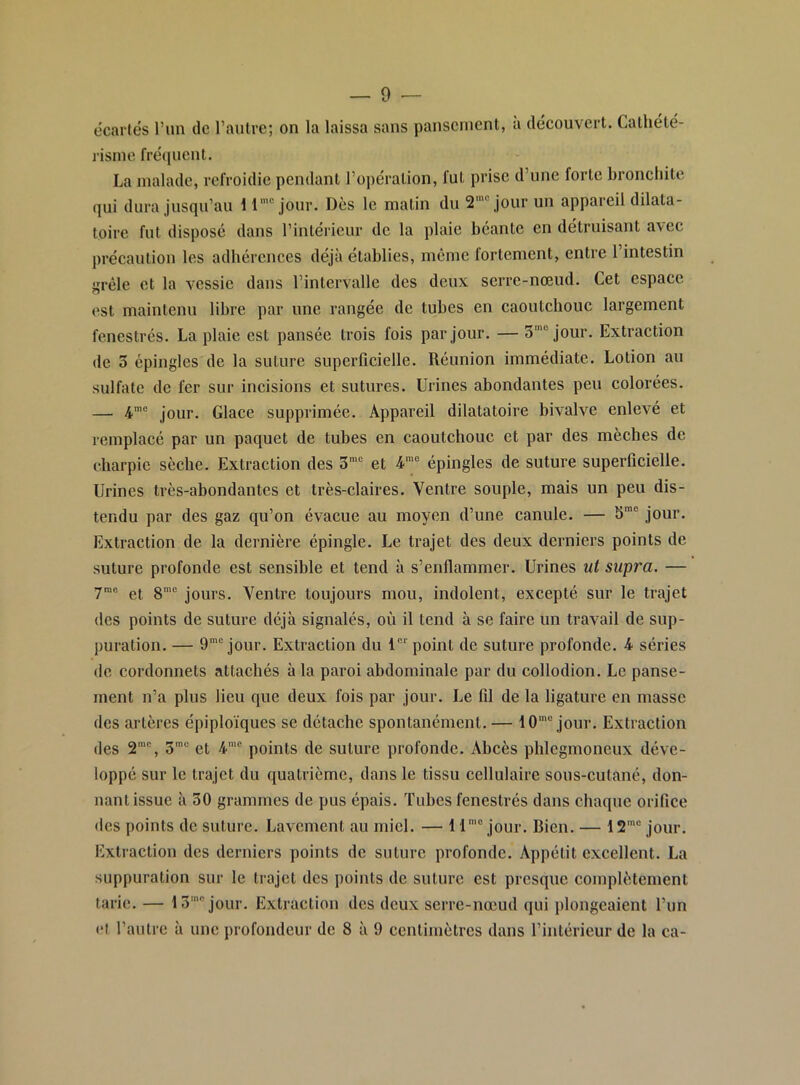 — 9 — ôcartés run de l’autre; on la laissa sans pansement, a découvert. Cathété- l'isine fréquent. La malade, refroidie pendant l’opération, fut prise d’une forte bronchite qui dura jusqu’au 11’“ jour. Dès le matin du S*” jour un appareil dilata- toire fut disposé dans l’intérieur de la plaie béante en détruisant avec précaution les adhérences déjà établies, même fortement, entre l’intestin j;réle et la vessie dans l’intervalle des deux serre-nœud. Cet espace est maintenu libre par une rangée de tubes en caoutchouc largement fenestrés. La plaie est pansée trois fois par jour. — 3'“ jour. Extraction de 3 épingles de la suture superficielle. Réunion immédiate. Lotion au sulfate de fer sur incisions et sutures. Urines abondantes peu colorées. — 4'® jour. Glace supprimée. Appareil dilatatoire bivalve enlevé et remplacé par un paquet de tubes en caoutchouc et par des mèches de charpie sèche. Extraction des 3’® et 4’® épingles de suture superficielle. Urines très-abondantes et très-claires. Ventre souple, mais un peu dis- tendu par des gaz qu’on évacue au moyen d’une canule. — S™' jour. Extraction de la dernière épingle. Le trajet des deux derniers points de suture profonde est sensible et tend à s’enflammer. Urines ut supra. — ym® gj gmc Yentre toujours mou, indolent, excepté sur le trajet des points de suture déjà signalés, où il tend à se faire un travail de sup- jniration. — O*® jour. Extraction du 1®*' point de suture profonde. 4 séries de cordonnets attachés à la paroi abdominale par du collodion. Le panse- ment n’a plus lieu que deux fois par jour. Le fil de la ligature en masse des artères épiploïques se détache spontanément. — 10'® jour. Extraction des S®, 3'® et 4'® points de suture profonde. Abcès phlegmoneux déve- loppé sur le trajet du quatrième, dans le tissu cellulaire sous-cutané, don- nant issue à 30 grammes de pus épais. Tubes fenestrés dans chaque orifice des points de suture. Lavement au miel. — 11'® jour. Bien. — 12'® jour. Extraction des derniers points de suture profonde. Appétit excellent. La suppuration sur le trajet des points de suture est presque complètement tarie. — 13'® jour. Extraction des deux serre-nœud qui plongeaient l’un