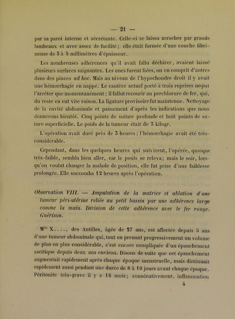 par sa paroi interne et sécrétante. Celle-ci se laissa arracher par grands lambeaux et avec assez de facilité; elle était formée d’une couche libri- neuse de 3 à 5 millimètres d’épaisseur. Les nombreuses adhérences qu’il avait fallu déchirer, avaient laissé plusieurs surfaces saignantes. Les unes furent liées, on en comprit d’autres dans des pinces ad hoc. Mais au niveau de l’iiypochondre droit il y avait une hémorrhagie en nappe. Le cautère actuel porté à trois reprises noput l’arrêter que momentanément ; il fallut recourir au perchlorure de fer, qui, du reste en eut vite raison. La ligature provisoire fut maintenue. Nettoyage de la cavité abdominale et pansement d’après les indications que nous donnerons bientôt. Cinq points de suture profonde et huit points de su- ture superficielle. Le poids de la tumeur était de 3 kilogr. L’opération avait duré près de 3 heures ; l’hémorrhagie avait été très- considérable. Cependant, dans les quelques heures qui suivirent, l’opérée, quoique très-faible, sembla bien aller, car le pouls se releva; mais le soir, lors- qu’on voulut changer la malade de position, elle fut prise d’une faiblesse prolongée. Elle succomba 12 heures après l’opération. Observation VIII. — Amputation de la matrice et ablation d'une tumeur péri-utérine reliée au petit bassin par une adhérence large comme la main. Division de cette adhérence avec le fer rouge. Guérison. M“®X...., des Antilles, âgée de 27 ans, est affectée depuis 5 ans d’une tumeur abdominale qui, tout en prenant progressivement un volume de plus en plus considérable, s’est encore compliquée d’un épanchement ascitique depuis deux ans environ. Disons de suite que cet épanchement augmentait rapidement après chaque époque menstruelle, mais diminuait rapidement aussi pendant une durée de 8 à 10 jours avant chaque époque. Péritonite très-grave il y a 18 mois; consécutivement, inllamination 4