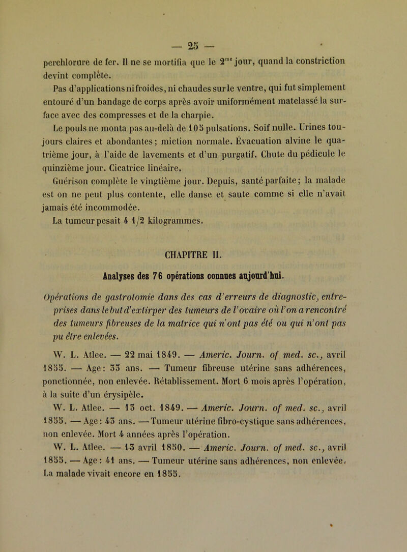 perchlorure de fer. Il ne se mortifui que le 2’* jour, quand la constrictlon devint complète. Pas d’applicationsnifroides,ni chaudessurle ventre, qui fut simplement entoure d’un bandage de corps après avoir uniformément matelassé la sur- face avec des compresses et de la charpie. Le pouls ne monta pas au-delà de 105 pulsations. Soif nulle. Urines tou- jours claires et abondantes ; miction normale. Évacuation alvine le qua- trième jour, à l’aide de lavements et d’un purgatif. Chute du pédicule le quinzième jour. Cicatrice linéaire. Guérison complète le vingtième jour. Depuis, santé parfaite ; la malade est on ne peut plus contente, elle danse et saute comme si elle n’avail jamais été incommodée. La tumeur pesait 4 1/2 kilogrammes. CHAPITRE II. Analyses des 76 opérations connues anjonrd’hni. Opérations de gastrotomie dans des cas d’erreurs de diagnostic, entre- prises dans le but d’extirper des tumeurs de l'ovaire où l’on a rencontré des tumeurs fibreuses de la matrice qui nont pas été ou qui n’ont pas pu être enlevées. W. L. Atlee. — 22 mai 1849. — Americ. Journ. of med. sc., avril 1855. — Age: 33 ans. — Tumeur fibreuse utérine sans adhérences, ponctionnée, non enlevée. Rétablissement. Mort 6 mois après l’opération, à la suite d’un érysipèle. W. L. Atlee. — 13 oct. 1849. — Americ. Journ. of med. sc., avril 1855. — Age; 43 ans. —Tumeur utérine fibro-cystique sans adhérences, non enlevée. Mort 4 années après l’opération. VV. L. Atlee. — 13 avril 1850. — Americ. Journ. of med. sc., avril 1855. — Age : 41 ans. — Tumeur utérine sans adhérences, non enlevée. La malade vivait encore en 1855, %