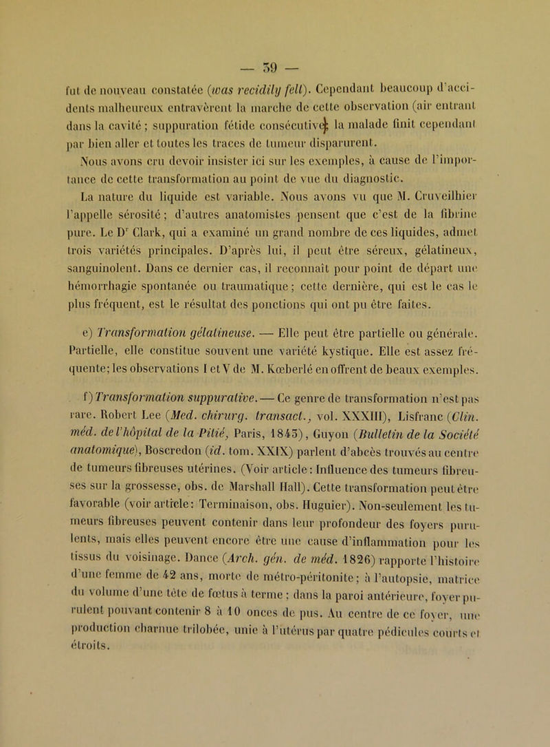 fui de nouveau constatée (was recidilij fell). Cependant beaucoup d’acci- dents inalheiirenx entravèrent la marche de cette observation (air entrant dans la cavité ; suppuration fétide consécutiv(|; la malade finit cependani j)ar bien aller et toutes les traces de tinncnr disparurent. .Nous avons cru devoir insister ici sur les exemples, à cause de l’impor- tance de cette transformation au point de vue du diagnostic. La nature du liquide est variable. Nous avons vu que M. Cruveilhier l’appelle sérosité ; d’autres anatomistes pensent que c’est de la fibrine pure. Le D' Clark, qui a examiné un grand nombre de ces liquides, admet trois variétés principales. D’après lui, il peut être séreux, gélatineux, sanguinolent. Dans ce dernier cas, il reconnaît pour point de départ une hémorrhagie spontanée ou traumatique; cette dernière, qui est le cas le plus fréquent, est le résultat des ponctions qui ont pu être faites. e) Transformation gélatineuse. — Elle peut être partielle ou générale. Partielle, elle constitue souvent une variété kystique. Elle est assez fré- quente; les observations I etV de M. Kœberlé en offrent de beaux exemples. ï) Transformation suppurative. — Ce genre de transformation n’est pas rare. Robert Lee (Med. cfiiriirg. transact., vol. XXXIII), Lisfranc {Clin, med. de l’hôpital de la Pitié, Paris, 1843), Guyon {Bulletin de la Société anatomique), Boscredon {id. tom. XXIX) parlent d’abcès trouvés au centre de tumeurs fibreuses utérines. (Voir article ; Inlluence des tumeurs fibreu- ses sur la grossesse, obs. de Marshall Hall). Cette transformation peut être favorable (voir article: Terminaison, obs. Huguier). Non-seulement les tu- meurs fibreuses peuvent contenir dans leur profondeur des foyers puru- lents, mais elles peuvent encore être une cause d’inflammation pour les tissus du voisinage. Dance {Arch. gén. de méd. 1826) rapporte l’iiistoire d une femme de 42 ans, morte de métro-péritonite; à l’autopsie, matrice du volume d’une tête de fœtus à terme ; dans la paroi antérieure, foyer pu- rulent pou\ant contenir 8 a 10 onces de pus. Au centre de ce foyer, une production charnue trilobée, unie à l’utérus par quatre pédicidcs courts cl étroits.