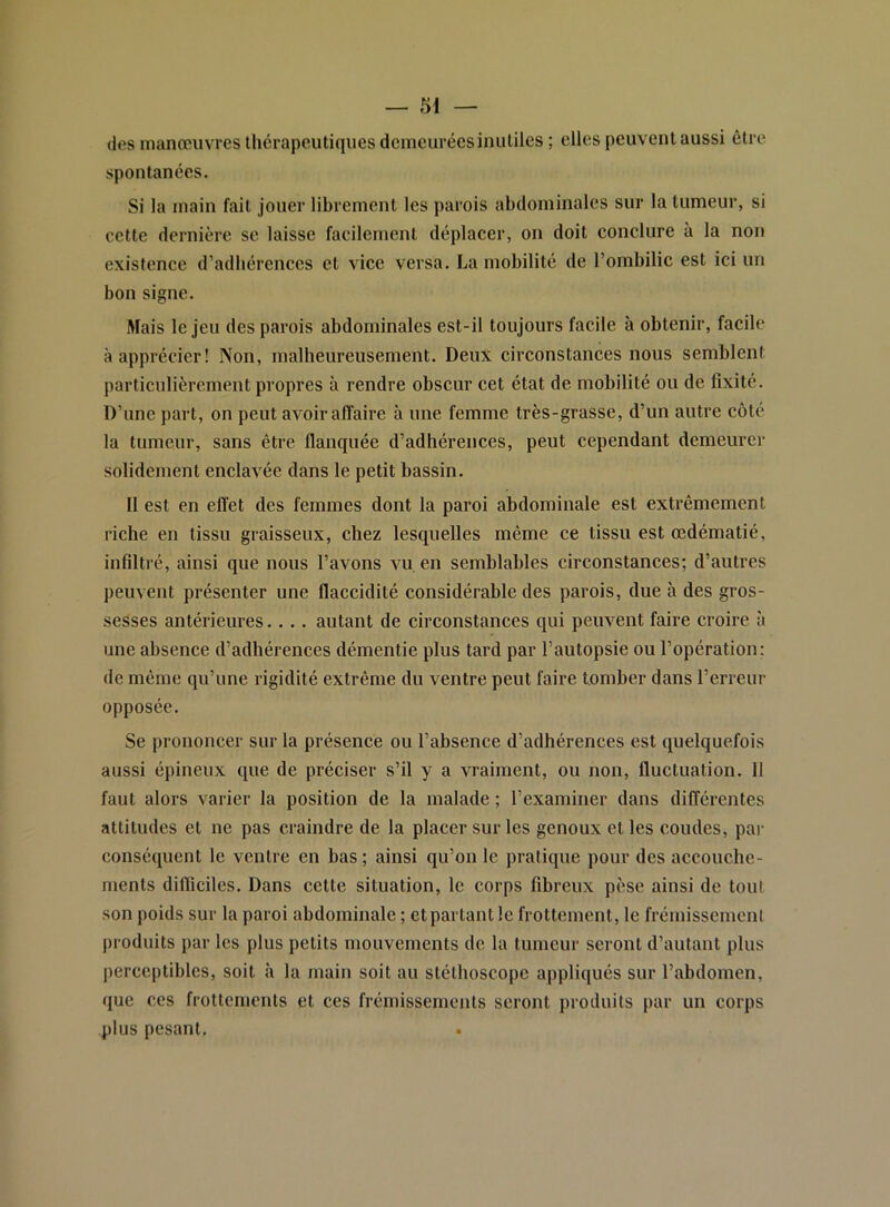 des manœuvres thérapeutiques demeurées inutiles ; elles peuvent aussi être spontanées. Si la main fait jouer librement les parois abdominales sur la tumeur, si cette dernière se laisse facilement déplacer, on doit conclure à la non existence d’adhérences et vice versa. La mobilité de l’ombilic est ici un bon signe. Mais le jeu des parois abdominales est-il toujours facile à obtenir, facile à apprécier! Non, malheureusement. Deux circonstances nous semblent particulièrement propres à rendre obscur cet état de mobilité ou de fixité. D’une part, on peut avoir affaire à une femme très-grasse, d’un autre côté la tumeur, sans être flanquée d’adhérences, peut cependant demeurer solidement enclavée dans le petit bassin. Il est en effet des femmes dont la paroi abdominale est extrêmement riebe en tissu graisseux, chez lesquelles même ce tissu est œdématié, infiltré, ainsi que nous l’avons vu en semblables circonstances; d’autres peuvent présenter une flaccidité considérable des parois, due à des gros- sesses antérieures.... autant de circonstances qui peuvent faire croire à une absence d’adhérences démentie plus tard par l’autopsie ou l’opération; de même qu’une rigidité extrême du ventre peut faire tomber dans l’erreur opposée. Se prononcer sur la présence ou l’absence d’adhérences est quelquefois aussi épineux que de préciser s’il y a vraiment, ou non, fluctuation, il faut alors varier la position de la malade ; l’examiner dans différentes attitudes et ne pas craindre de la placer sur les genoux et les coudes, par conséquent le ventre en bas; ainsi qu’on le pratique pour des accouche- ments difficiles. Dans cette situation, le corps fibreux pèse ainsi de tout son poids sur la paroi abdominale ; et partant le frottement, le frémissement produits par les plus petits mouvements de la tumeur seront d’autant plus perceptibles, soit à la main soit au stéthoscope appliqués sur l’abdomen, que ces frottements et ces frémissements seront produits par un corps plus pesant.