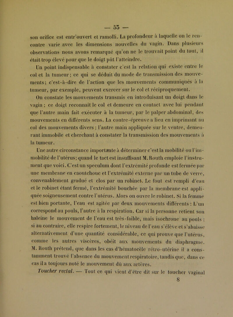 son üiilice est enlr’ouvert et ramolli. La profondeur à laquelle on le ren- contre varie avec les dimensions nouvelles du vagin. Dans plusieurs observations nous avons remarqué qu’on ne le trouvait point du tout, il était trop élevé pour que le doigt pût ratteiudre. Un point indispensable à constater c’est la relation qui existe entre le col et la tumeur ; ce qui se déduit du mode de transmissiou des mouve- ments; c’est-à-dire de l’action que les mouvements communiqués à la tumeur, par exemple, peuvent exercer sur le col et réciproquement. On constate les mouvements transmis en introduisant un doigt dans le vagin ; ce doigt reconnaît le col et demeure en contact avec lui pendant que l’autre main fait exécuter à la tumeur, par le palper abdominal, des mouvements en différents sens. La contre-épreuve a lieu en imprimant au col des mouvements divers ; l’autre main appliquée sur le ventre, demeu- rant immobile et cherchant à constater la transmission des mouvements à la tumeur. Une autre circonstance importante à déterminer c’est la mohilité ou l’im- mobilité de l’utérus; quand le tact est insuffisant M. Routh emploie l’instru- ment que voici. C’est un spéculum dont l’extrémité profonde est fermée par une membrane en caoutchouc et l’extrémité externe par un tube de verre, convenablement gradué et clos par un robineC Le fout est rempli d’eau et le robinet étant fermé, l’extrémité bouchée par la membraue est appli- quée soigneusement contre l’utérus. Alors ou ouvre le robinet. Si la femme est bien portante, l’eau est agitée par deux mouvements différents : L’un correspond au pouls, l’autre à la respiration. Car si la personne retient sou haleine le mouvement de l’eau est très-faible, mais isochrone au pouls : si au contraire, elle respire fortement, le niveau de l’eau s’élève et s’abaisse alternativement d’une quantité considérable, ce qui prouve que rutérus, comme les autres viscères, obéit aux mouvements du diaphragme. M. Routh prétend, que dans les cas d’hématocèle rétro-utérine il a cons- tamment trouvé l’absence du mouvement respiratoire, taudis que, dans ce cas il a toujours noté le mouvement dù aux artères. loucher rectal. — Tout ce qui vient d’ètre dit sur le toucher vaginal 8