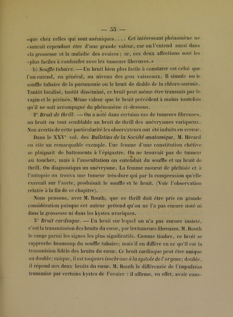 «que chez celles qui sont anémiijues. . . . Cet intéressant phénomène ne «saurait cependant être d’une grande valeur, car on l’entend aussi dans «la grossesse et la maladie des ovaires; or, ces deux affections sont les «plus faciles à confondre avec les tumeurs fibreuses.» h) Souffle tubaire. —Un bruit bien pins facile à constater est celui ipie l’on entend, en général, au niveau des gros vaisseaux. 11 simule ouïe souffle tubaire de la pneumonie ou le bruit de diable de la chloro-anémie. Tantôt localisé, tantôt disséminé, ce bruit peut môme être transmis par hî vagin et le périnée. Même valeur que le bruit précédent à moins toutefois qu’il ne soit accompagné du phénomène ci-dessous. 2“ Bruit de thrill. — On a noté dans certains cas de tumeurs fibreuses, un bruit en tout semblable au bruit de tbrill des anévrysmes variqueux. Non avertis de cette particularité les observateurs ont été induits en erreur. Dans le XXV® vol. des Bulletins de la Société anatomique, M. Hérard en cite un remarquable exemple. Une femme d’une constitution chétive se plaignait de battements à l’épigastre. On ne trouvait pas de tumeur au toucher, mais à l’auscultation on entendait du souffle et un bruit de thrill. On diagnostiqua un anévrysme. La femme mourut de phthisie et à l’autopsie on trouva une tumeur très-dure qui par la eompression qu’elle exerçait sur l’aorte, produisait le souffle et le bruit. (Voir l’observation relatée à la fin de ee chapitre). Nous pensons, avec M. Routh, que ce thrill doit être pris en grande considération puisque cet auteur prétend qu’on ne l’a pas encore noté ni dans la grossesse ni dans les kystes ovariques. 3 Bruit cardiaque. — Un bruit sur lequel on n’a pas encore insisté, c’est la transmission des bruits du cœur, par les tumeurs fibreuses. M. Routh le range parmi les signes les plus significatifs. Comme timbre, ce bruit se l•approche beaucoup du souffle tubaire; mais il en diffère en ee qn’il est la transmision fidèle des bruits du cœur. Ce bruit cardiaque peut être unique ou double; unique, il QS,tio\.\lo\\vsisochroncàlasystoledeVorgane;àowhXc, il répond anxdeux brnits du cœur. M. Routh le différencie de Vimpulsion transmise par certains kystes de l’ovaire ; il alfirme, en effet, avoir cons-