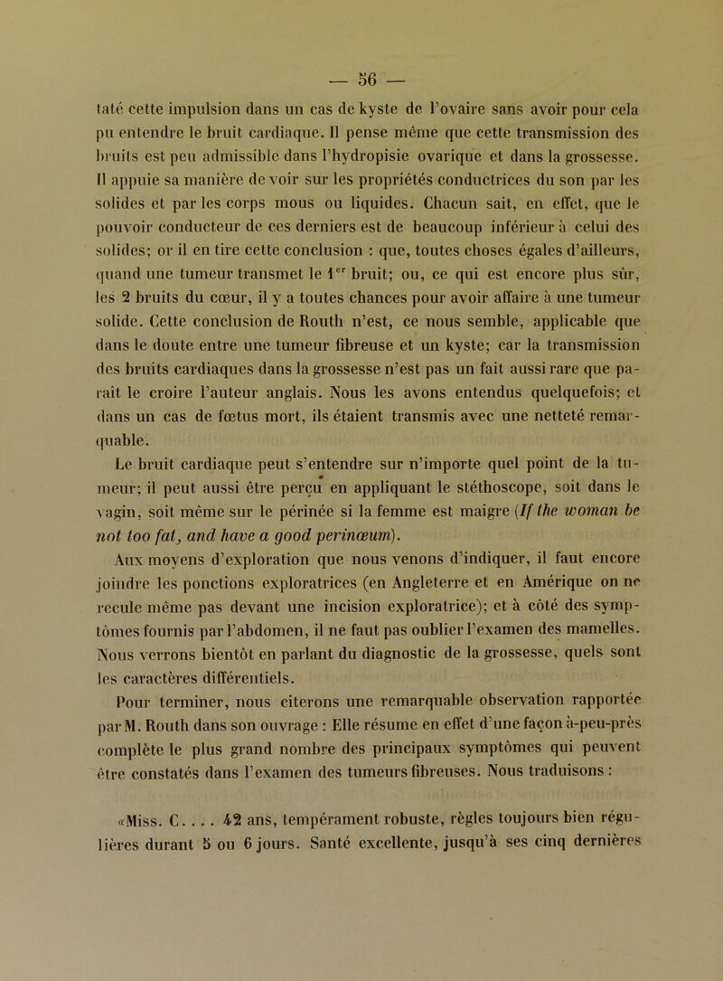 taté cette impulsion dans un cas de kyste de l’ovaire sans avoir pour cela pu entendre le bruit cardiaque. Il pense même que cette transmission des bruits est peu admissible dans l’hydropisie ovarique et dans la grossesse. Il appuie sa manière de voir sur les propriétés conductrices du son par les solides et par les corps mous ou liquides. Chacun sait, en effet, que le pouvoir conducteur de ces derniers est de beaucoup inférieur à celui des solides; or il en tire cette conclusion ; que, toutes choses égales d’ailleurs, quand une tumeur transmet le I bruit; ou, ce qui est encore plus sûr, les 2 bruits du cœur, il y a toutes chances pour avoir affaire à une tumeur solide. Cette conclusion de Routh n’est, ce nous semble, applicable que dans le doute entre une tumeur fibreuse et un kyste; car la transmission des bruits cardiaques dans la grossesse n’est pas un fait aussi rare que pa- raît le croire l’auteur anglais. Nous les avons entendus quelquefois; et dans un cas de fœtus mort, ils étaient transmis avec une netteté remar- quable. Le bruit cardiaque peut s’entendre sur n’importe quel point de la tu- meur; il peut aussi être perçu en appliquant le stéthoscope, soit dans le vagin, soit même sur le périnée si la femme est maigre {If lhe woman be not too fat, and hâve a good perinœum). Aux moyens d’exploration que nous venons d’indiquer, il faut encore joindre les ponctions exploratrices (en Angleterre et en Amérique on ne recule même pas devant une incision exploratrice); et à côté des symp- tômes fournis par l’abdomen, il ne faut pas oublier l’examen des mamelles. Nous verrons bientôt en parlant du diagnostic de la grossesse, quels sont les caractères différentiels. Pour terminer, nous citerons une remarquable observation rapportée par M. Routh dans son ouvrage : Elle résume en effet d’une façon à-peu-près complète le plus grand nombre des principaux symptômes qui peuvent être constatés dans l’examen des tumeurs fibreuses. Nous traduisons : «Miss. C. . . . 42 ans, tempérament robuste, règles toujours bien régu- lières durant b ou 6 jours. Santé excellente, jusqu’à ses cinq dernières