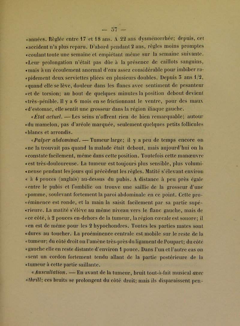 «accident n’a plus reparu. D’abord pendant 2 ans, règles moins promptes «coulanttoute une semaine et empiétant môme sur la semaine suivante. «Leur prolongation n’était pas dûe à la présence de caillots sanguins, «mais à un écoulement anormal A'eau assez considérable pour imbiber ra- «pidement deux serviettes pliées en plusieurs doubles. Depuis 3 ans 1/2, «quand elle se lève, douleur dans les flancs avec sentiment de pesanteur «et de torsion; au bout de quelques minutes la position debout devienl «très-pénible. 11 y a 6 mois en se frictionnant le ventre, pour des maux «d’estomac, elle sentit une grosseur dans la région iliaque gauche. <iÉlat actuel. —Les seins n’offrent rien de bien remarquable; autour «du mamelon, pas d’aréole marquée, seulement quelques petits follicules «blancs et arrondis. •^Palper abdominal. —Tumeur large; il y a peu de temps encore on «ne la trouvait pas quand la malade était debout, mais aujourd’hui on la «constate facilement, même dans cette position. Toutefois celte manœuvre «est très-douloureuse. La tumeur est toujours plus sensible, plus volumi- «neuse pendant les jours qui précèdent les règles. Matité s’élevant environ « à 4 pouces (anglais) au-dessus du pubis. A distance à peu près égale «entre le pubis et l’ombilic on trouve une saillie de la grosseur d’une «pomme, soulevant fortement la paroi abdominale en ce point. Cette pro- «éminence est ronde, et la main la saisit facilement par sa partie supé- «rieure. La matité s’élève au même niveau vers le flanc gauche, mais de «ce côté, à 2 pouces en-dehors de la tumeur, la région cœcale est sonore; il «en est de même pour les 2 hypocbondres. Toutes les parties mates sont «dures au toucher. La proéminence centrale est mobile sur le reste de la « tumeur; du côté droit on l’amène très-près du ligament de Poupart; du côté «gauche elle en reste distante d’environ 1 pouce. Dans l’un et l’autre cas on «sent un cordon fortement tendu allant de la partie postérieure de la «tumeur à celte partie saillante. a Auscultation. — En avant de la tumeur, bruit tout-à-fait musical avec «thrill; ces bruits se prolongent du côté droit; mais ils disparaissent pen-
