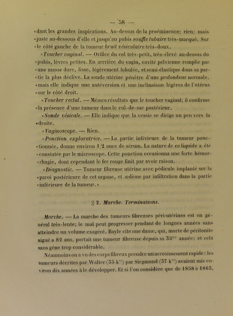 «dantles grandes inspirations. Au-dessus de la proéminence; rien; mais «juste au-dessous d’elle et jusqu’au pubis soufjfle tubaire très-marqué. Sur «le côté gauche de la tumeur bruit vésiculaire très-doux. ^(Toucher vaginal. — Orifice du col très-petit, très-élevé au-dessus du «pubis, lèvres petites. En arrrière du vagin, cavité pelvienne remplie par «une masse dure, lisse, légèrement lobulée, et semi-élastique dans sa par- «tie la plus déclive. La sonde utérine pénètre d’une profondeur normale, «mais elle indique une antéversion et une inclinaison légères de l’utérus «sur le côté droit. (^Toucher rectal. — Mêmes résultats que le toucher vaginal; il conlirme «la présence d’une tumeur dans le cul-de-sac postérieur. <(Sonde vésicale. — Elle indique que la vessie se dirige un peu vers la «droite. «Vaginoscope. — Rien. aPonctioîi exploratrice. —La partie infériem’e de la tumeur ponc- «tionnée, donne environ 1/2 once de sérum. La nature de ce liquide a été «constatée parle microscope. Cette ponction occasionna une forte hémor- «rhagie, dont cependant le fer rouge finit par avoir raison. Diagnostic. — Tumeur fibreuse utérine avec pédicule implanté sur la «paroi postérieure de cet organe, et œdème par infiltration dans la partie «inférieure de la tumeur.» § 2. Marche. Terminaisons. Marche. — La marche des tumeurs fibreuses péri-utérines est en gé- néral très-lente; le mal peut progresser pendant de longues aimées sans atteindre un volume exagéré. Bayle cite une dame, qui, morte de péritonite aiguë a 82 ans, portait une tumeur fibreuse depuis sa 3b''’ année; et cela sans gène trop considérable. Néanmoins on a vu des corps fibreux prendre un accroissement rapide : les tumeurs décrites par Walter (3S k'’®) par Siegmund (37 k*) avaient mis en- viron dix années à le développer. Et si l’on considère que de 1858 à 186o,