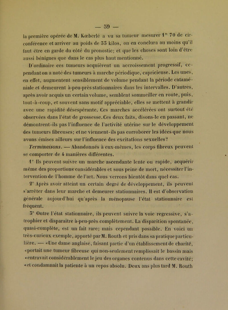 la première opérée, de M. Koebcrlé a vu sa tumeur mesurer 1' 70 de eir- eouféreiice et arriver au poids de 33 kilos, ou en conclura au moins qu’il l'aut être en garde du côté du pronostic; et que les choses sont loin d’êtrtî aussi bénignes que dans le cas plus haut mentionné. D’ordinaire ces tumeurs acquièrent un accroissement progressif, ce- pendant on a noté des tumeurs à marche périodique, capricieuse. Les unes, en effet, augmentent sensiblement de volume pendant la période catamé- niale et demeurent à-peu-près stationnaires dans les intervalles. D’autres, après avoir acquis un certain volume, semblent sommeiller en route, puis, tout-à-coup, et souvent sans motif appréciable, elles se mettent à grandir avec une rapidité désespérante. Ces marches accélérées ont surtout été observées dans l’état de grossesse. Ces deux faits, disons-le en passant, ne démontrent-ils pas l’influence de l’activité utérine sur le développement des tumeurs fibreuses; et ne viennent-ils pas corroborer les idées que nous avons émises ailleurs sur l’influence des excitations sexuelles? Terminaisons. — Abandonnés à eux-mêmes, les corps fibreux peuveni se comporter de 4 manières différentes. 1 Ils peuvent suivre un marche ascendante lente ou rapide, acquérir même des proportions'considérables et sous peine de mort, nécessiter l’in- tervention de l’homme de l’art. Nous verrons bientôt dans quel cas. 2“ Après avoir atteint un certain degré de développement, ils peuveni s’arrêter dans leur marche et demeurer stationnaires. 11 est d’observation générale aujourd’hui qu’après la ménopause l’état stationnaire est fréquent. 3“ Outre l’état stationnaire, ils peuvent suivre la voie régressive, s’a- (rophier et disparaître à-peu-près complètement. La disparition spontanée, quasi-complète, est un fait rare; mais cependant possible. En voici un très-curieux exemple, ap[)orté parM. Routh et pris dans sa pratique particu- lière. — «Une dame anglaise, faisant partie d’un établissement de charité, «portait une tumeur fibreuse qui non-seulement remplissait le bassin mais «entravait considérablement le jeu des organes contenus dans cette cavité; «et condamnait la patiente à un repos absolu. Deux ans plus tard M. Routh