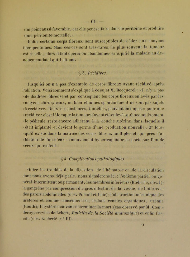 «un point aussi favorable, car elle peut se faire dans le péritoine et produire «une péritonite mortelle.» Enlin certains corps libreux sont susceptibles de céder aux moyens Ihérapeutiques. Mais ces cas sont très-rares; le plus souvent la tumeur est rebelle, alors il faut opérer ou abandonner sans pitié la malade au dé- nouement fatal qui l’attend. .lusqu’ici on n’a pas d’exemple de corps fibreux ayant récidivé après l’ablation. Voici comment s’explique à ce sujet M. Becquerel ; «Il n’y a pas «de diathèse fibreuse et par conséquent les corps fibreux enlevés par les «moyens cbirurgicaux, ou bien éliminés spontanément ne sont pas sujets «à récidiver. Deux circonstances, toutefois, peuvent en imposer pour um* «récidive: c’est Tlorsque latumeurn’ayantétéenlevéequ’incomplètement «le pédicule reste encore adhérent à la couche utérine dans laquelle il «était implanté et devient le germe d’une production nouvelle ; 2 lors- «qu’il existe dans la matrice des corps fibreux multiples et qu’après l’a- «blation de l’un d’eux le mouvement hypertrophique se porte sur l’un de «ceux qui restent. Outre les troubles de la digestion, de l’hématose et de la circulation dont nous avons déjà parlé, nous signalerons ici : l’œdème partiel ou gé- néral, intermittent ou permanent, des membres inférieurs (Kœberlé, obs. I); la gangrène par compression du gros intestin, de la vessie, de l’utérus et des parois abdominales (obs. Pinaultet Loir); l’obstruction mécanique des uretères et comme conséquences, lésions rénales organiques, urémie (Uouth); l’hystérie pouvant déterminer la mort (cas observé par M. Canir- deroy, service de Lebert, Bulletin de la Société analomiqiæ) et enfin l’as- cite (obs. kœberlé, n“ III). § 3. Récidives. 4. Complications pathologiques. !)
