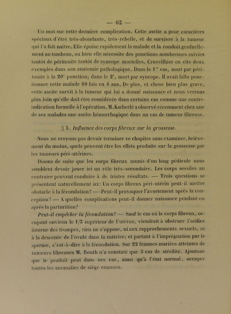 Du mot sur cette dernière complieation. Cette ascite a pour caractères spéciaux d’être très-abondante, très-rebelle, et de survivre à la tumeur qui l’a fait naître. Elle épuise rapidement la malade et la conduit graduelle- ment au tombeau, ou bien elle nécessite des ponctions nombreuses suivies tantôt de péritonite tantôt de syncope mortelles. Cruveilhier en cite deux exemples dans son anatomie pathologique. Dans le 1®’' cas, mort par péri- tonite à la 20® ponction; dans le 2®, mort par syncope. Il avait fallu ponc- tionner cette malade 60 fois en 6 ans. De plus, et chose bien plus grave, cette ascite survit à la tumeur qui lui a donné naissance et nous verrons plus loin qu’elle doit être considérée dans certains cas comme une contre- indication formelle àl’opération. M.Rœberlé a observé récemment chez une de ses malades une ascite hémorrhagique dans un cas de tumeur fibreuse. i\ous ne croyons pas devoir terminer ce chapitre sans examiner, briève- ment du moins, quels peuvent être les effets produits sur la grossesse par les tumeurs péri-utérines. Disons de suite que les corps fibreux munis d’un long pédicule nous semblent devoir jouer ici un rôle très-secondaire. Les corps sessiles au contraire peuvent conduire à de tristes résultats. — Trois questions se l>résentent naturellement ici: Un corps fibreux péri-utérin peut-il mettre obstacle à la fécondation? ■— Peut-il provoquer l’avortement après la con- ception? — Â quelles complications peut-il donner naissance pendant ou après la parturition? Peut-il empêche?' la fécondation? — Sauf le cas où le corps fibreux, oc- cupant environ le 1/3 supérieur de l’utérus, viendrait à obstruer l’orifice interne des trompes, rien ne s’oppose, ni aux rapprochements sexuels, Jii à la descente de l’ovule dans la matrice; et partant à l’imprégnation par le sperme, c’est-à-dire à la fécondation. Sur 22 femmes mariées atteintes de tumeurs fibreuses M. Routh n’a constaté que b cas de stérilité. Ajoutons que le produit peut dans ces cas, ainsi qu’à l’état normal, occuper toutes les anomalies de siège connues. 5. Influence des corps fibreux sur la gî'ossesse.