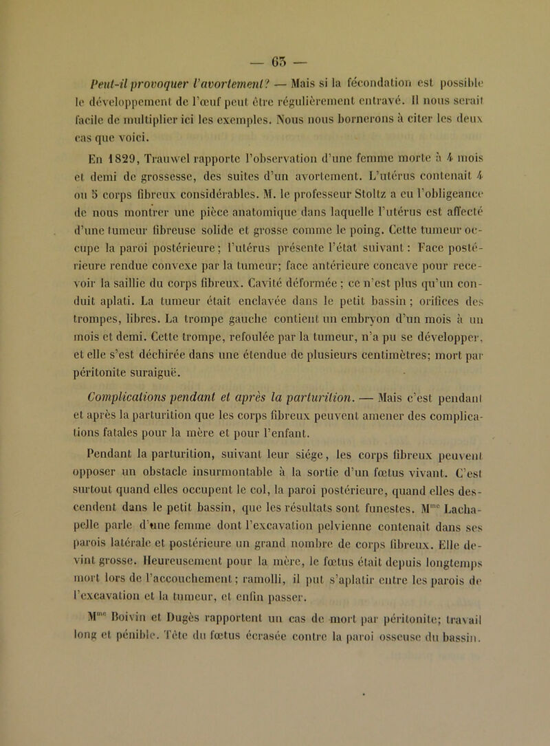 Peut-il provoquer Vavortement? — Mais si la fécondation est possil)lc le développement de l’œnf pont être régulièrement entravé. 11 nous serait facile de multiplier ici les exemples. Nous nous bornerons à citer les deux cas que voici. En 1829, Trauwel rapporte robservation d’une femme morte à 4 mois et demi do grossesse, des suites d’un avortement. L’utérus contenait 4 ou 3 eorps Gbreux considérables. M. le professeur Stoltz a eu l’obligeance de nous montrer une pièce anatomique dans laquelle l’utérus est affecté d’une tumeur Gbreuse solide et grosse comme le poing. Cette tumeur oc- cupe la paroi postérieure ; l’utérus présente l’état suivant : Face posté- rieure rendue convexe par la tumeur; face antérieure concave pour rece- voir la saillie du corps Gbreux. Cavité déformée ; ce n’est plus qu’un con- duit aplati. La tumeur était enclavée dans le petit bassin ; oriGces des trompes, libres. La trompe gauche contient un embryon d’un mois à un mois et demi. Cette trompe, refoulée par la tumeur, n’a pu se développe,]-, et elle s’est déchirée dans une étendue de plusieurs centimètres; mort par péritonite suraiguë. Complications pendant et après la parturilion. — Mais c’est pendani et après la parturition que les corps Gbreux peuvent amener des complica- tions fatales pour la mère et pour l’enfant. Pendant la parturition, suivant leur siège, les corps Gbreux peuvent opposer un obstacle insurmontable à la sortie d’un fœtus vivant. C’est surtout quand elles occupent le col, la paroi postérieure, quand elles des- cendent dans le petit bassin, que les résultats sont funestes. M’ Lacha- pelle parle d’tme femme dont l’excavation pelvienne contenait dans ses parois latérale et postérieure un grand nombre de corps Gbreux. Elle de- vint grosse. Heureusement pour la mère, le fœtus était depuis longtemps mort lors de raccouchcment ; ramolli, il put s’aplatir entre les parois de l’excavation et la tumeur, et euGii passer. M’ Boivin et Dugès rapportent un cas de mort par péritonite; tra\ail long et pénible. Tête du fœtus écrasée contre la |)aroi osseuse du bassin.