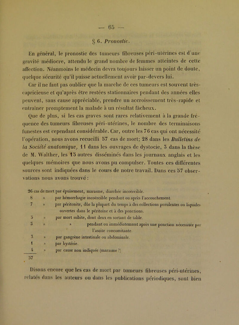 Kn général, le pronostic des tumeurs llbreuses péri-utérines est d’une gravité médiocre, attendu le grand nombre de femmes atteintes de cette affection. Néanmoins le médecin devra toujours laisser un point de doute, quelque sécurité qu’il puisse actuellement avoir par-devers lui. (lar il ne faut pas oublier que la marche de ces tumeurs est souvent très- capricieuse et qu’après être restées stationnaires pendant des années elles peuvent, sans cause appréciable, prendre un accroissement très-rapide et entraîner promptement la malade à un résultat fâcheux. Que de plus, si les cas graves sont rares relativement à la grande fré- quence des tumeurs llbreuses péri-utérines, le nombre des terminaisons funestes est cependant considérable. Car, outre les 76 cas qui ont nécessité l’opération, nous avons recueilli 57 cas de mort; 28 dans les Bulletins de la Société anatomique, 11 dans les ouvrages de dystocie, 5 dans la thèse de M. Walther, les 15 autres disséminés dans les journaux anglais et les quelques mémoires que nous avons pu compulser. Toutes ces différentes sources sont indiquées dans le cours de notre travail. Dans ces 57 obser- vations nous avons trouvé : 26 cas de mort par épuisement, marasme, diarrhée incoercible. 8 » par hémorrhagie incoërcible pendant ou après l’accouchement. 7 » par péritonite, due la plupart du temps à des collections purulentes ou licpiides ouvertes dans le péritoine et à des ponctions. 5 n par mort subite, dont deux en sortant de table. ô » n pendant ou immédiatemnnt après une ponction nécessitée par l’ascite concomitante. 3 » par gangrène intestinale ou abdominale. 1 » par hystérie. '!• » par cause non indiquée (marasme ?) 57 Disons encore que les cas de mort par tumeurs fibreuses péri-ulériues, relatés dans les auteurs ou dans les publications périodiques, sont bien